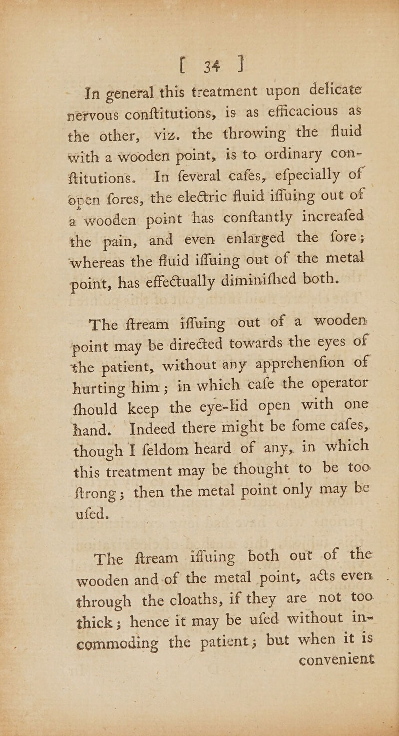 [Bake sate In general this treatment upon delicate nervous conftitutions, is as efficacious as the other, viz. the throwing the fluid with a wooden point, is to ordinary con- ftitutions. In feveral cafes, efpecially of open fores, the eleGtric fluid iffuing out of a wooden point has conftantly increafed the pain, and even enlarged the fore; whereas the fluid iffuing out of the metal point, has effectually diminifhed both. The ftream iffuing out of a wooden: point may be directed towards the eyes of the patient, without any apprehenfion of hurting him; in which cafe the operator fhould keep the eye-lid open with one hand. Indeed there might be fome cafes, though I feldom heard of any, in which this treatment may be thought to be too ftrong; then the metal point only may be ufed. The ftream iffuing both out of the wooden and-of the metal point, acts even _ through the cloaths, if they are not too ~ thick; hence it may be ufed without in= commoding the patient; but when it 1s convenient