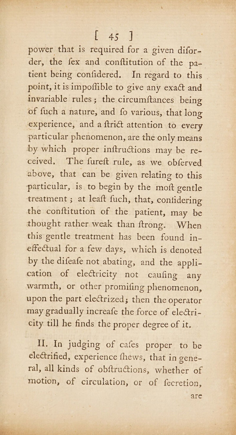 Pariioe: a power. that is required for a given difor- der, the fex and conftitution of the pa- tient being confidered. In regard to this point, itis impoflible to give any exact and invariable rules; the circumftances being of fuch a nature, and fo various, that long experience, and a ftrict attention to every particular phenomenon, are the only means by which proper inftruGions may be re- ceived, The fureft rule, as we obferved above, that can be given relating to this particular, is to begin by the moft gentle treatment ; at leaft fuch, that, conlidering the conftitution of the patient, may be thought rather weak than ftrong. When this gentle treatment has been found in- effectual for a few days, which is denoted by the difeafe not abating, and the appli- cation of electricity not caufing any warmth, or other promifing phenomenon, upon the part electrized; then the operator may gradually increafe the force of electri- city till he finds the proper degree of it. iietn judging of cafes proper to be electrified, experience fhews, that in gene~- ral, all kinds of obftructions, whether of motion, of circulation, or of fecretion, are