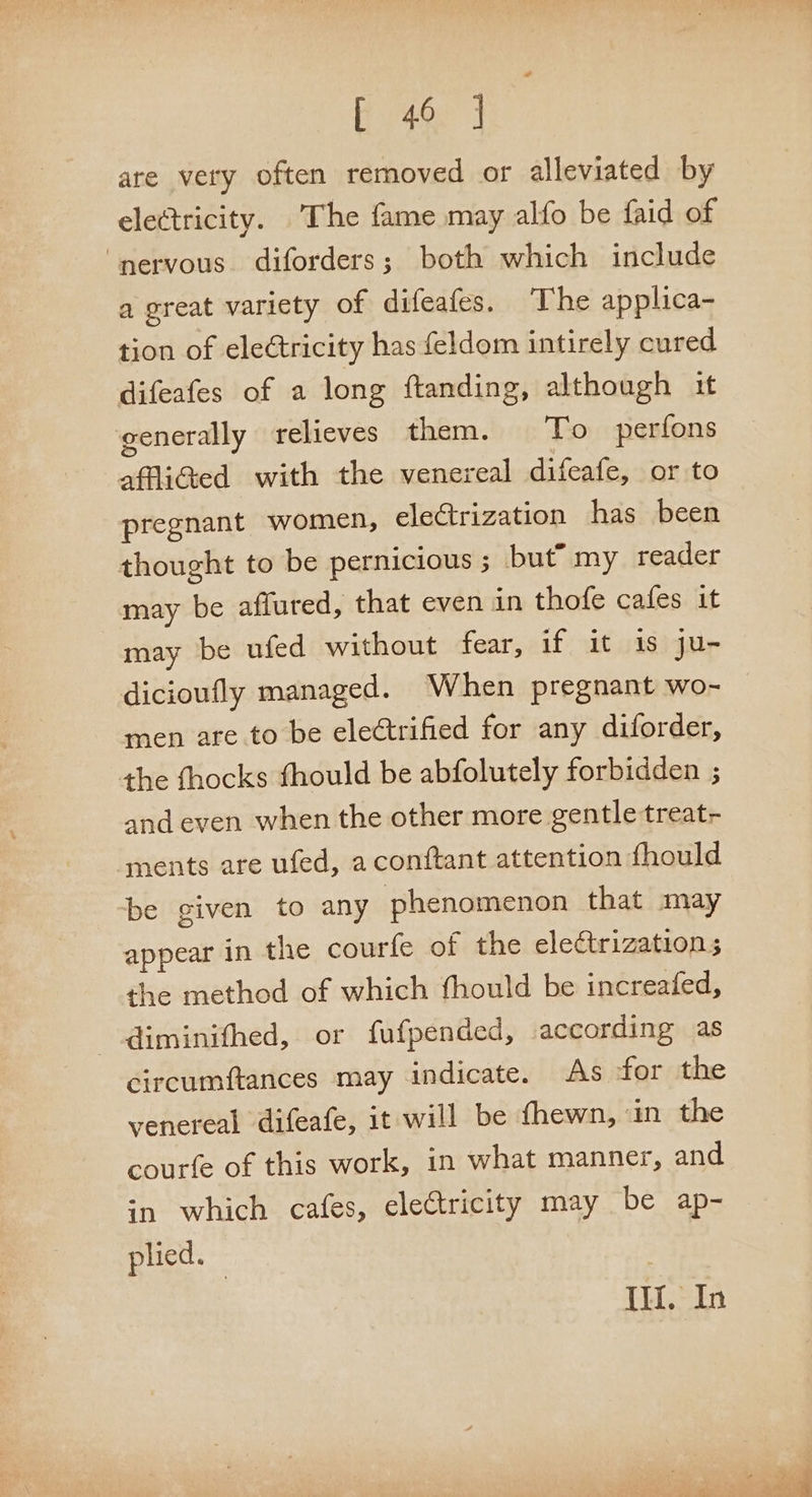 oe are very often removed or alleviated by electricity. The fame may alfo be faid of ‘nervous. diforders; both which include a great variety of difeafes. The applica- tion of eleétricity has feldom intirely cured difeafes of a long ftanding, although it generally relieves them. To perfons affliGed with the venereal difeafe, or to pregnant women, electrization has been thought to be pernicious ; but” my reader may be affured, that even in thofe cafes it may be ufed without fear, if it is ju- dicioufly managed. When pregnant wo- men are to be electrified for any diforder, the thocks fhould be abfolutely forbidden ; and even when the other more gentle treat- ‘ments are ufed, aconftant attention fhould be given to any phenomenon that may appear in the courfe of the ele¢ctrization; the method of which fhould be increafed, --diminifhed, or fufpended, according as circumftances may indicate. As for the venereal difeafe, it will be (hewn, ‘in the courfe of this work, in what manner, and in which cafes, eleCtricity may be ap- plied. Ill. In