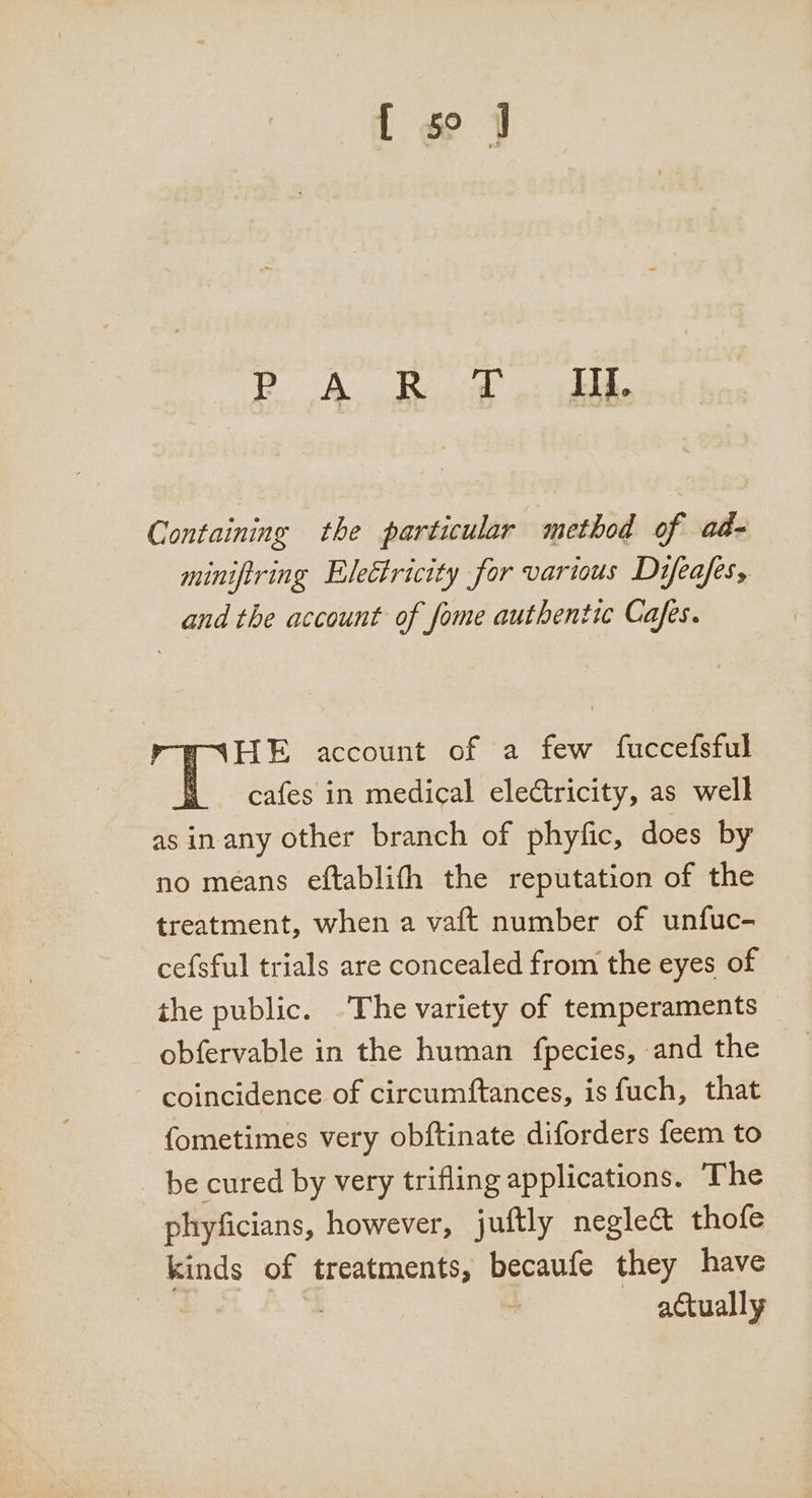 [ go 3 Po AR odo: ahi Containing the particular method of ad- minifiring Electricity for various Difeafes, and the account of fome authentic Cafes. FAHE account of a few fuccefsful § cafes in medical electricity, as well asin any other branch of phyfic, does by no means eftablifh the reputation of the treatment, when a vaft number of unfuc- cefsful trials are concealed from the eyes of the public. The variety of temperaments obfervable in the human {fpecies, and the coincidence of circumftances, is fuch, that fometimes very obftinate diforders feem to be cured by very trifling applications. The phyficians, however, juftly neglect thofe kinds of treatments, becaufe they have | | : actually