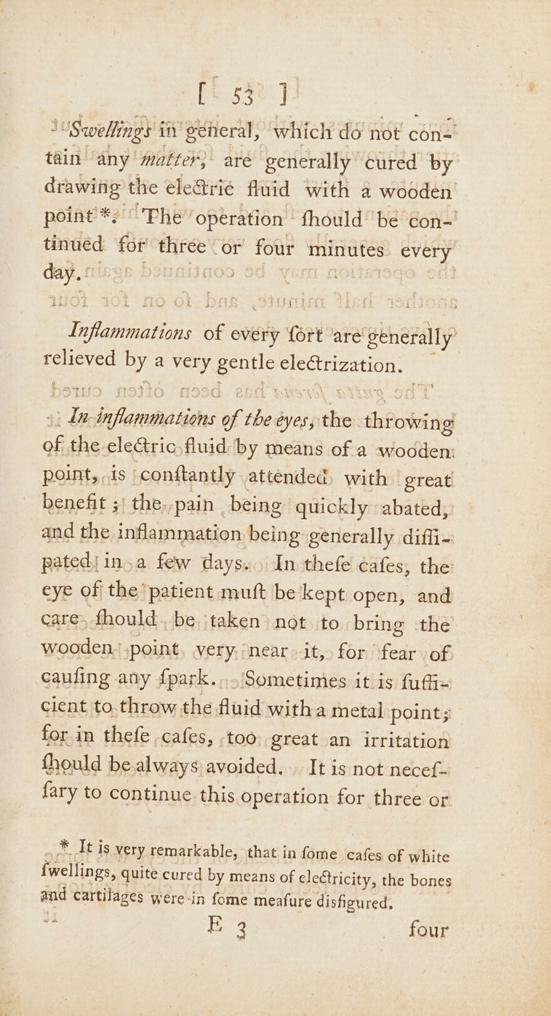 esse. } i ‘Swellings in general, which do not con=' tain any matter, are generally cured ‘by drawing the eleGtrie fluid with a wooden point’ *) ° The” operation fhould’ be ‘con- tinued for three or four ‘minutes every day. tings boyaitaos od yom nolisisqo of} Inflammations of every {ort are generally’ relieved by a very gentle ele@trization. », La- inflammations of the eyes, the throwing of the eleGtric,fluid by means of a wooden: point, is conftantly attended, with great benefit ;' the.-pain _being quickly abated, and the inflammation being: generally diffi- pated|in.a few days... In thefe cafes, the eye of the patient muft be kept open, and care, fhould be taken not to bring the wooden. ,point very, near it, for fear. of cauling any f{park.....Sometimes itis fufix client to.throw the fluid witha metal point; for in thefe cafes, too, great an irritation fhould be always avoided... It is not necef- &lt; J 2 {ary to continue this operation for three or . * It is very remarkable, that in fome cafes of white {wellings, quite cured by means of electricity, the bones and cartilages were-in fome meafure dishgured, Era “fener