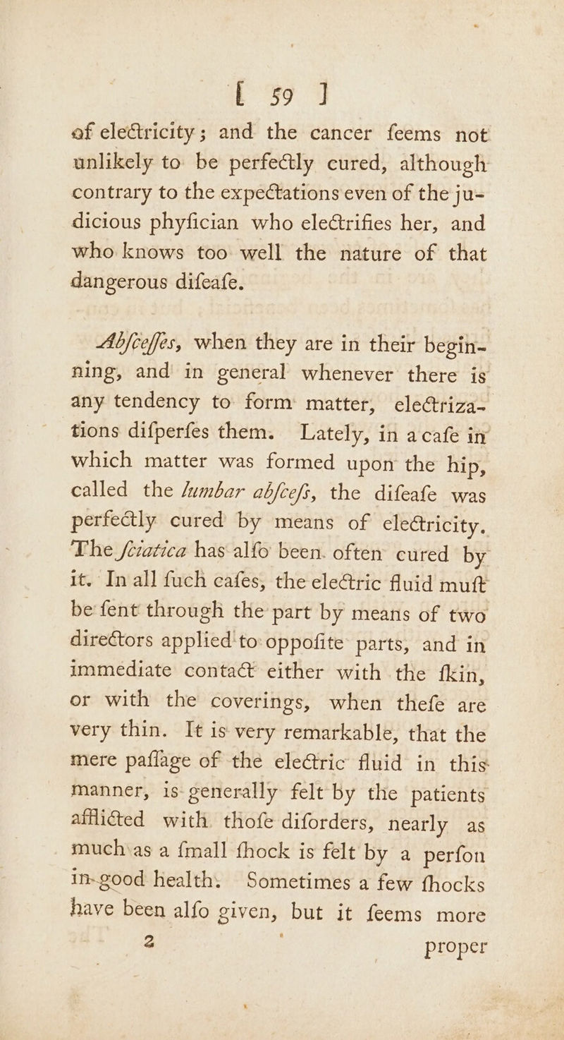 39 4 of electricity; and the cancer feems not unlikely to be perfectly cured, although contrary to the expectations even of the ju- dicious phyfician who eleétrifies her, and who knows too well the nature of that dangerous difeafe. Abjceffes, when they are in their begin- ning, and in general whenever there is any tendency to form matter, ele@riza- tions difperfes them. Lately, in acafe in which matter was formed upon the hip, called the /umbar abfceft, the difeafe was perfectly cured by means of electricity. The /ciatica has alfo been. often cured by it. In all fuch eafes, the eleGric fluid muft be fent through the part by means of two directors applied'to: oppofite parts, and in immediate contact either with the fkin, or with the coverings, when thefe are very thin. It is very remarkable, that the mere paflage of the eleCtric fluid in this manner, is- generally felt by the patients afflicted with thofe diforders, nearly as muchias a fmall fhock is felt by a perfon in-good health: Sometimes a few thocks have been alfo given, but it feems more a proper