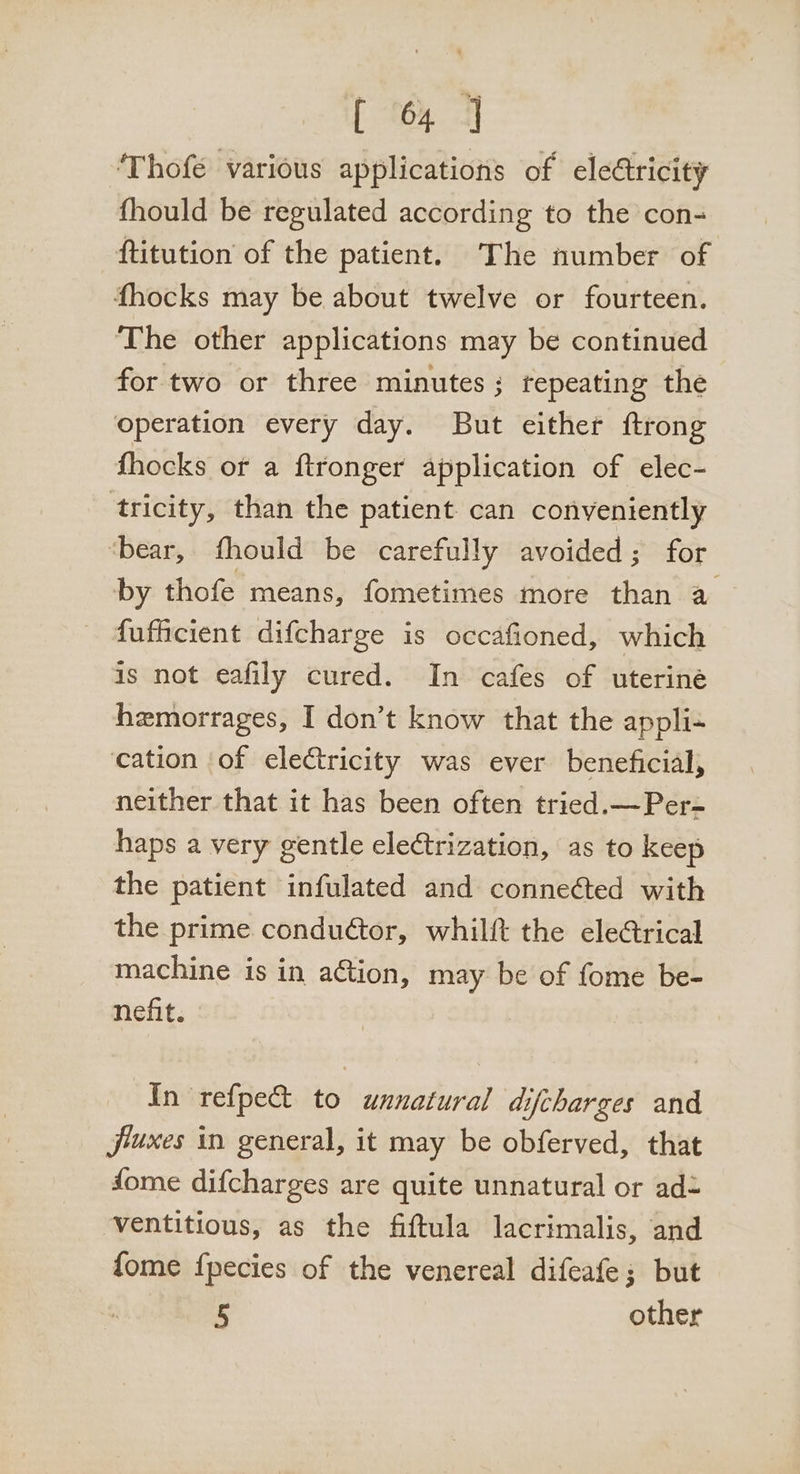 ‘Thofé various applications of eledtricity fhould be regulated according to the con- ftitution of the patient. The number of fhocks may be about twelve or fourteen. The other applications may be continued for two or three minutes; tepeating the operation every day. But either ftrong fhocks or a ftronger application of elec- tricity, than the patient can conveniently ‘bear, fhould be carefully avoided; for by thofe means, fometimes more than a fufficient difcharge is occafioned, which is not eafily cured. In cafes of uterine hemorrages, I don’t know that the appli- cation of electricity was ever beneficial, neither that it has been often tried.—Per- haps a very gentle electrization, as to keep the patient infulated and connected with the prime condudtor, whilft the elerical machine is in action, may be of fome be- nefit. In refpe&amp;t to unnatural difcharges and jiuxes in general, it may be obferved, that fome difcharges are quite unnatural or ad- ventitious, as the fiftula lacrimalis, and fome fpecies of the venereal difeafe; but 5 other