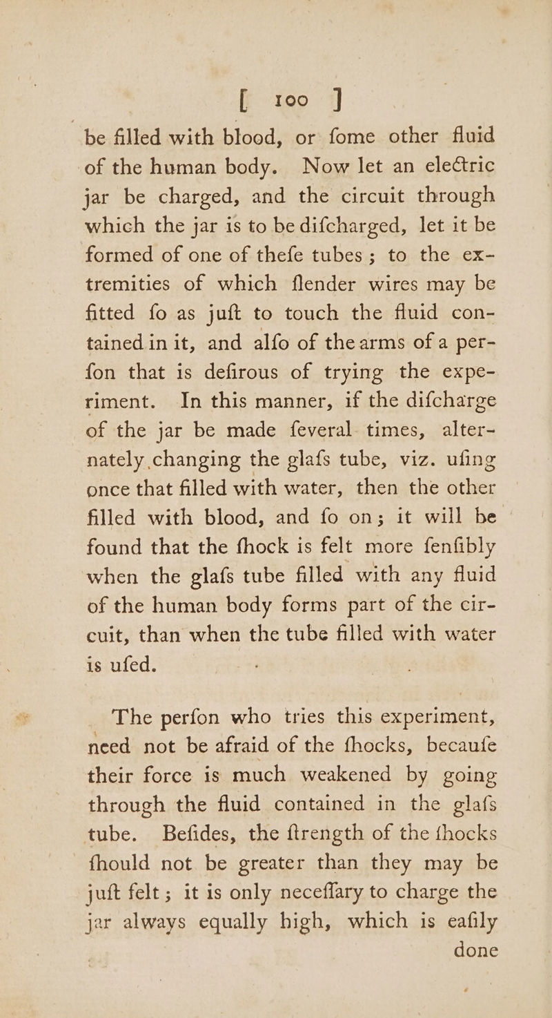 fio 7 be filled with blood, or fome other fluid of the human body. Now let an electric jar be charged, and the circuit through which the jar is to be difcharged, let it be formed of one of thefe tubes; to the ex- tremities of which flender wires may be fitted fo as juft to touch the fluid con- tainedin it, and alfo of thearms ofa per- fon that is defirous of trying the expe- riment. In this manner, if the difcharge of the jar be made feveral times, alter- nately changing the glafs tube, viz. ufing once that filled with water, then the other filled with blood, and fo on; it will be found that the fhock is felt more fenfibly when the glafs tube filled with any fluid of the human body forms part of the cir- cuit, than when the tube filled with water is ufed. The perfon who tries this experiment, need not be afraid of the fhocks, becaufe their force is much weakened by going through the fluid contained in the glafs tube. Befides, the ftrength of the {hocks fhould not. be greater than they may be juft felt; it is only neceffary to charge the jar always equally high, which is eafily done