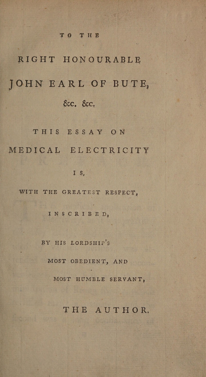 so PF AB RIGHT HONOURABLE JOHN EARL -OF BUTE, &amp;e. &amp;c. (eke: E. By i Be Al Mc OM IN MEDICAL ELECTRICITY Nake WITH THE GREATEST RESPECT, INSCRIBED, BY HIS LORDSHIP’S MOST OBEDIENT, AND MOST HUMBLE SERVANT, EAS oA URE Ge ake