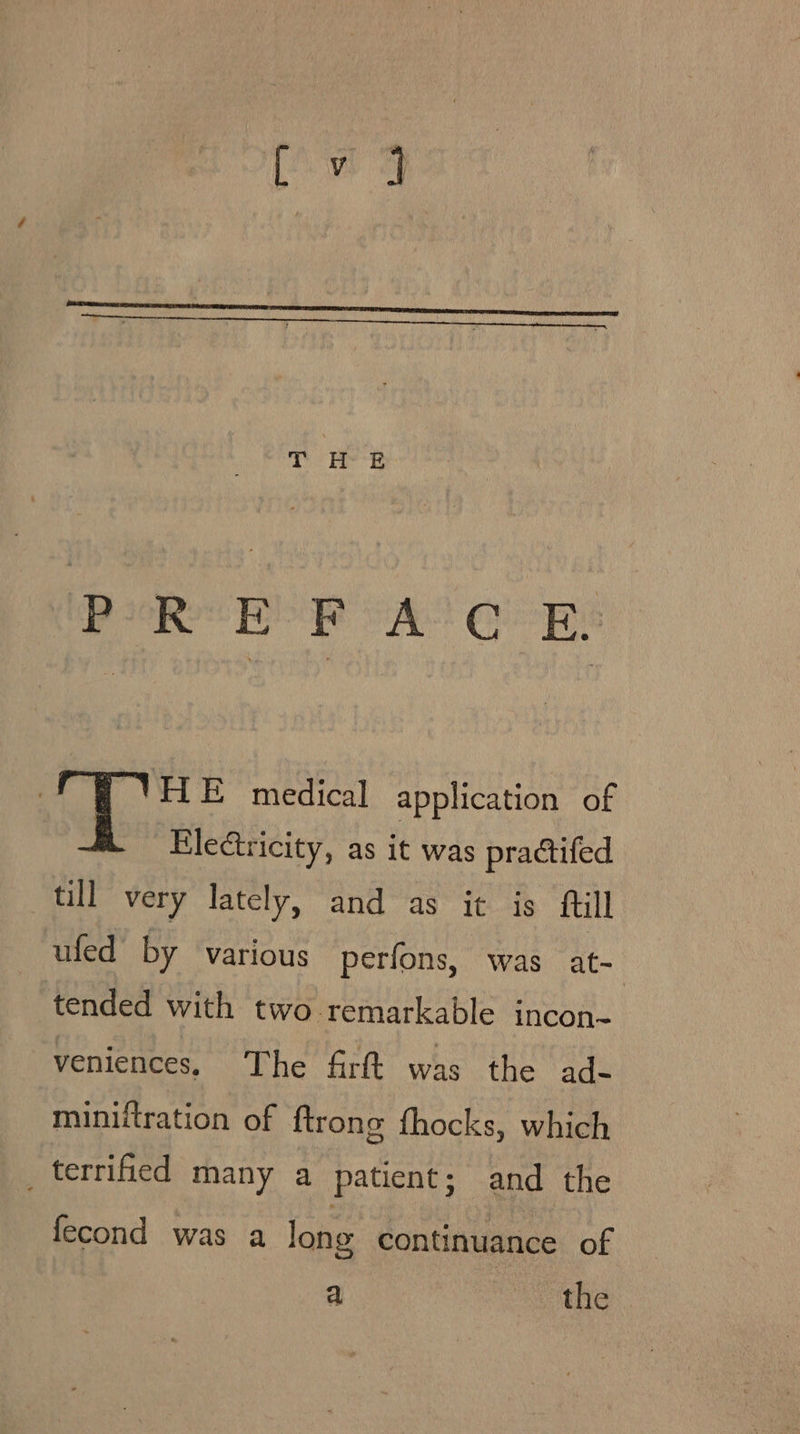 PREFACE ‘HE medical application of Electricity, as it was practifed till very lately, and as it is ftill ufed by various perfons, was at- tended with two remarkable incon- veniences, The firft was the ad- miniftration of {trong fhocks, which _ terrified many a patient; and the fecond was a lone continuance of a “the