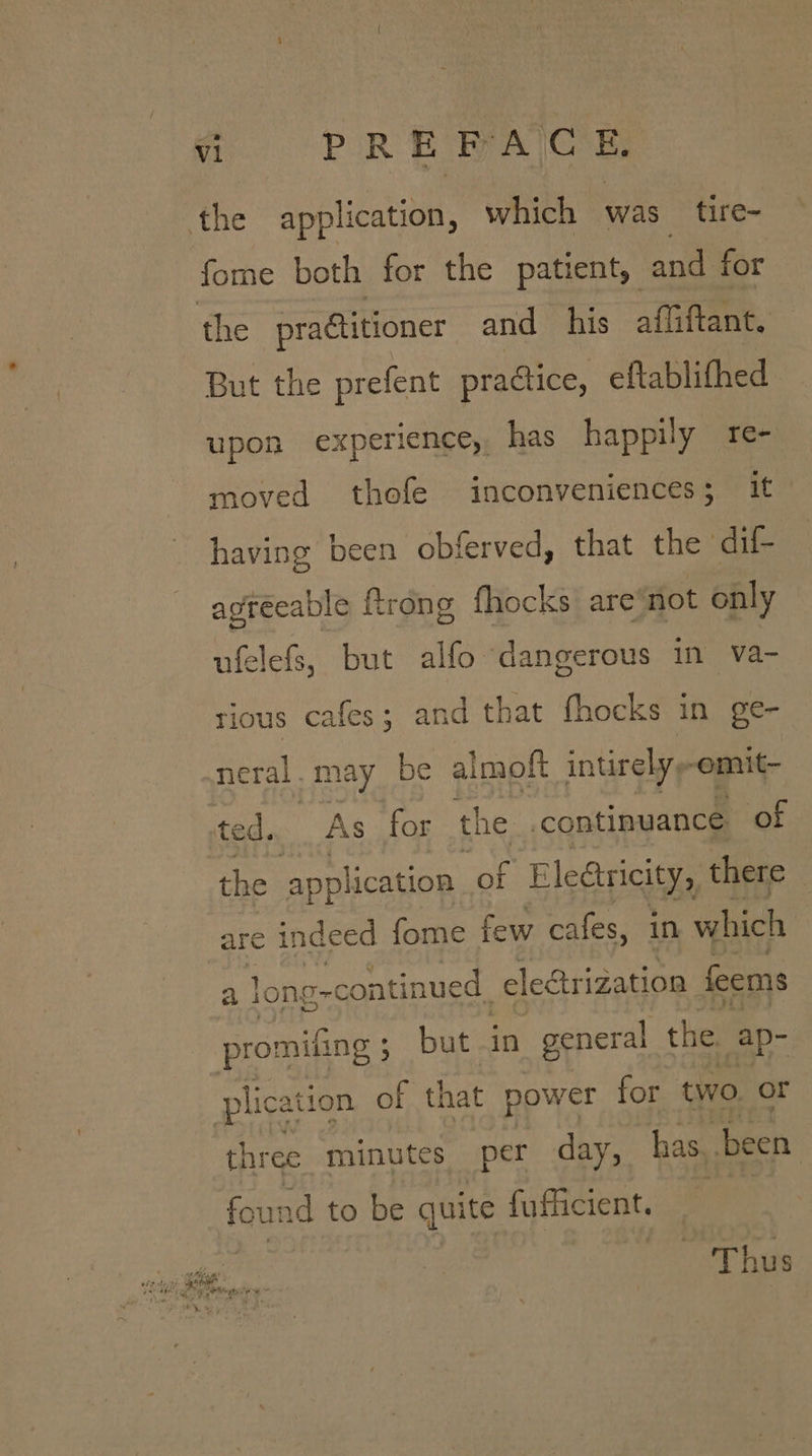 fome beth for the patient, and for But the prefent practice, eftablifhed upon experience,, has happily re- moved thoefe inconveniences; it having been obferved, that the dif- agreeable ftrong fhocks are’not only ufelefs, but alfo dangerous in va- rious cafes; and that fhocks in ge- neral. _may be almoft intirely, -emit- ted. As for the continuance of the application of EleGtricity, there are indeed fome few cafes, in which a long-continued, electrization feems promifing ; but in general the ap- three minutes per day, has, been ad to be quite fufficient. | Thus