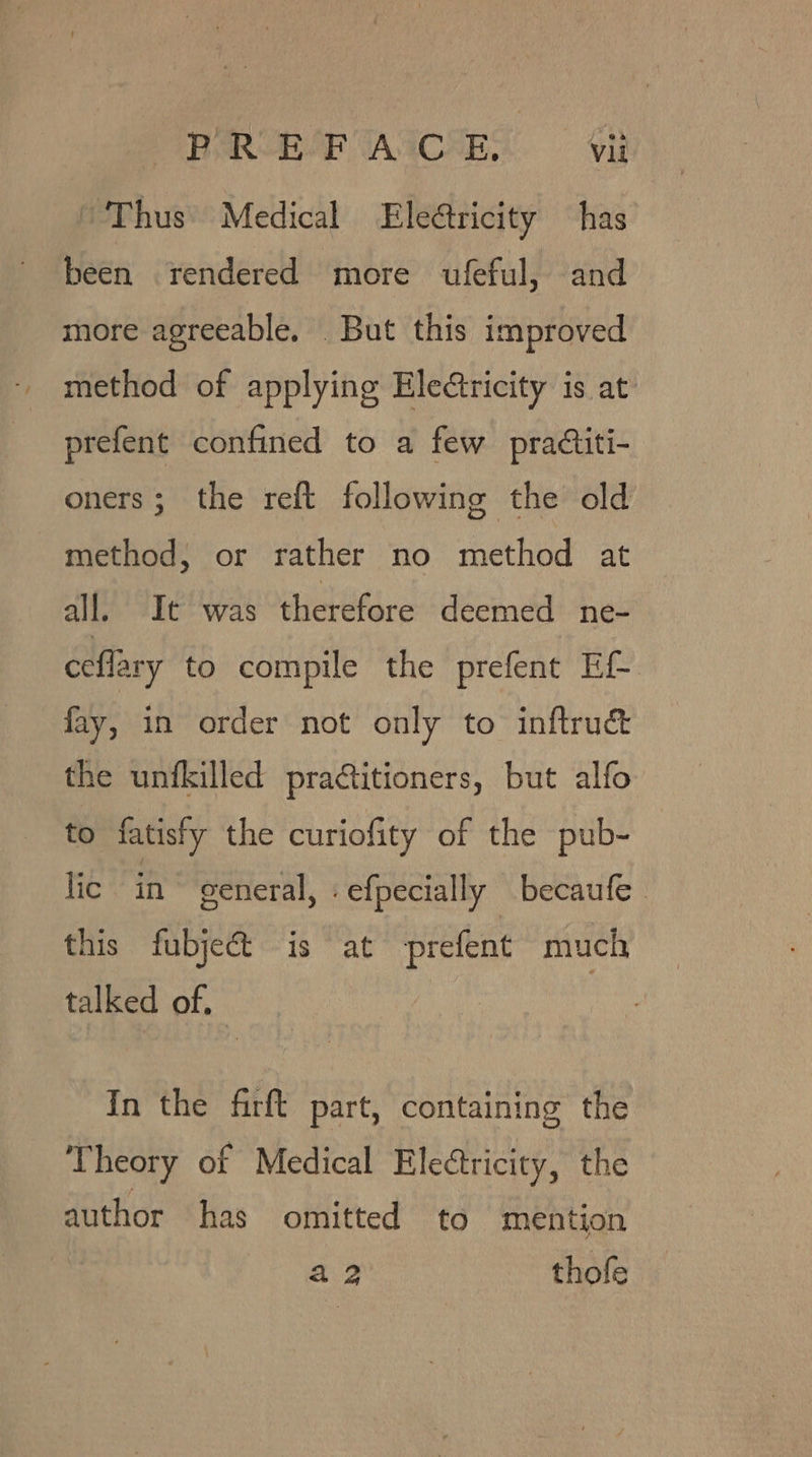 “Thus Medical Eleétricity has been rendered more ufeful, and more agreeable. But this improved method of applying Eledtricity is at prefent confined to a few practiti- oners; the reft following the old method, or rather no method at all. It was therefore deemed ne- ceflary to compile the prefent EL fay, in order not only to inftruc&amp; the unfkilled pradtitioners, but alfo to fatisty the curiofity of the pub- lic in general, .efpecially becaufe this fubject is at prefent much talked of. In the firft part, containing the Theory of Medical Eleétricity, the author has omitted to mention a2 thofe.