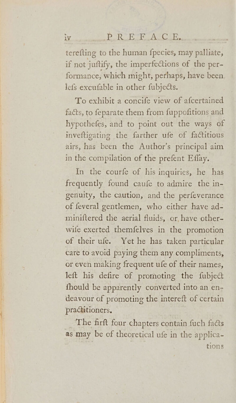 terefting to the human fpecies, may palliate, if not juftify, the imperfections of the per- formance, which might, perhaps, have been, lefs excufable in other fubjects. To exhibit a concife view of afcertained facts, to feparate them from fuppofitions and hypothefes, and to point out the ways of inveftigating the farther ufe of factitious airs, has been the Author’s principal aim in the compilation of the prefent Effay. In the courfe of his inquiries, he has frequently found caufe to admire the in- genuity, the caution, and the perfeverance of feveral gentlemen, who either have ad- miniftered the aerial fluids, or, have other- wife exerted themfelves in the promotion of their ufe. Yet he has taken particular care to avoid paying them any compliments, or even making frequent ufe of their names, left his defire of prornoting the fubject fhould be apparently converted into an en- deavour of promoting the intereft of certain practitioners, | The firft four chapters contain fuch facts as may be of theoretical ufe in the applica- tions