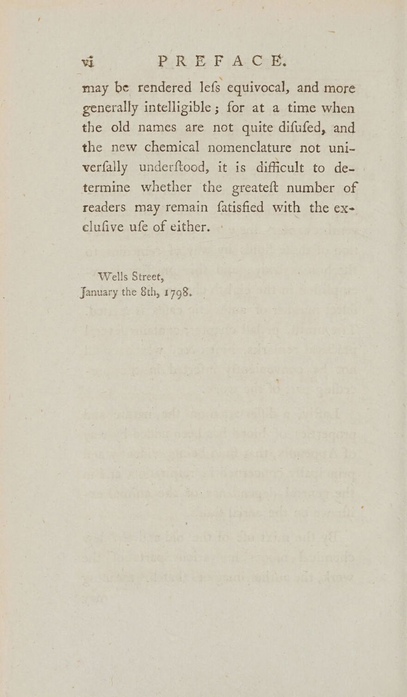 may be rendered lefs equivocal, and more generally intelligible ; for at a time when the old names are not quite difufed, and the new chemical nomenclature not uni- verfally underftood, it is dificult to de-— termine whether the greateft number of readers may remain fatisfied with the ex- elufive ufe of either. Wells Street, January the Sth, 1798.