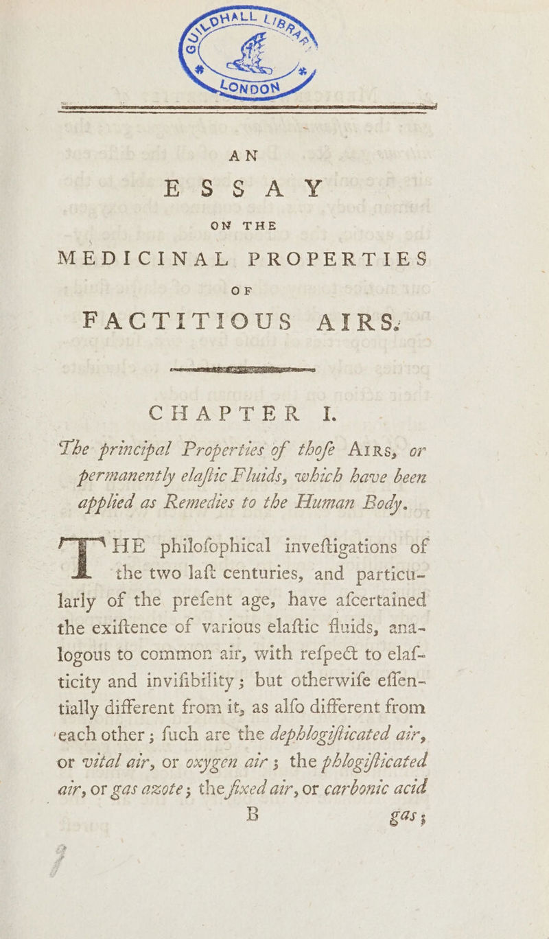 pero SA tty ON THE MEDICINAL PROPERTIES | OF FiAG TIYTTOUS “4 RS: BID sia CA ed The principal Properties of thofe Airs, or permanently elaftic Fluids, which have been applied as Remedies to the Human Body. _. HE philofophical inveftigations of the two laft centuries, and particu- larly of the prefent age, have afcertained the exiftence of various elaftic fluids, ana- logous to common air, with refpect to elaf- ticity and invifibility ; but otherwife effen- tially different from it, as alfo different from ‘each other ; fuch are the dephlogifticated air, or vital air, or oxygen air; the phlogifticated air, or gas azote; the fixed air, or carbonic acid | 5 £45 ;