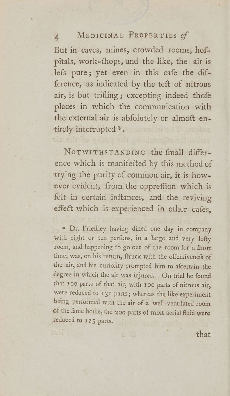 But in caves, mines, crowded rooms, hof- pitals, work-{hops, and the like, the air is lefs pure; yet even in this cafe the dif- ference, as indicated by the teft of nitrous air, is but trifling ; excepting indeed thofe places in which the communication with the external air is abfolutely or almoft en- tirely interrupted *. NoTWITHSTANDING the fmall differ- ence which is manifefted by this method of trying the purity of common air, it is how- ever evident, from the oppreffion which is felt in certain inftances, and the reviving effect which is experienced in other cafes, * Dr. Prieftley having dined one day in company with eight or ten perfons, in a large and very lofty _room, and happening to go out of the room for a fhort time, was, on his return, ftruck with the offenfivenefs of the air, dnd his curiofity prompted him to afcertain the dégree in which the air was injured. On trial he found that 100 parts of that air, with 100 parts of nitrous air, were reduced to 131 parts; whereas the like experiment being performed with the air of a well-ventilated room of the fame houfe, the 200 parts of mixt aerial fluid were _xeduced to 125 parts, that