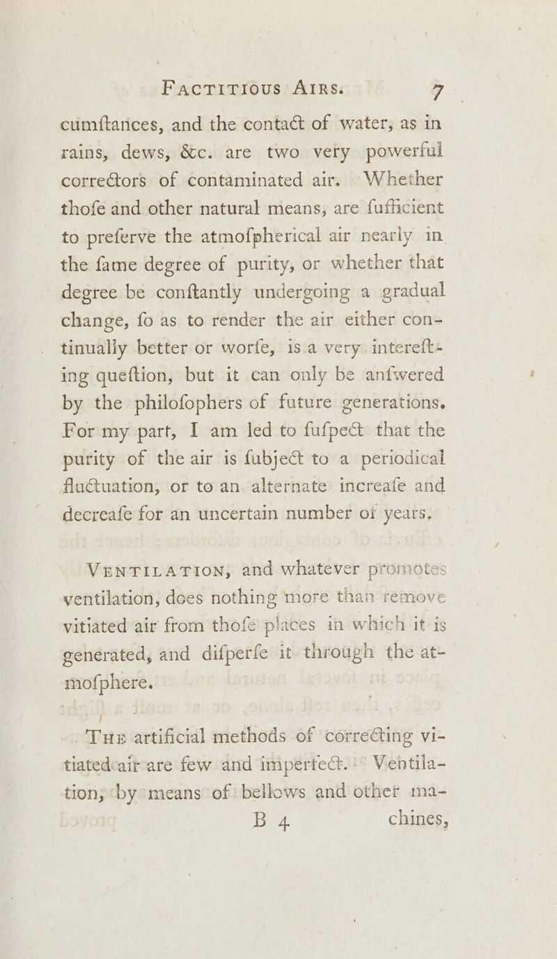 cumftances, and the contact of water, as in rains, dews, &amp;c. are two very powerful correctors of contaminated air. Whether thofe and other natural means, are fufficient to preferve the atmofpherical air nearly in the fame degree of purity, or whether that degree be conftantly undergoing a gradual change, fo as to render the air either con- tinually better or worte, is.a very. intereft+ ing queftion, but it can only be aniwered by the philofophers of future generations, For my part, I am led to fufpect that the purity of the air is fubject to a periodical fluctuation, or to an alternate increafe and decreafe for an uncertain number of years. VENTILATION, and whatever promotes ventilation, dces nothing more than remove vitiated air from thofe places in which it is generated, and difperfe it through the at- mofphere. ie 3 ‘Tue artificial methods of correC@ting vi- tiatedcait-are few and impertect.:° Ventila- tion; ‘by means of bellows and other ma- B 4 chines,