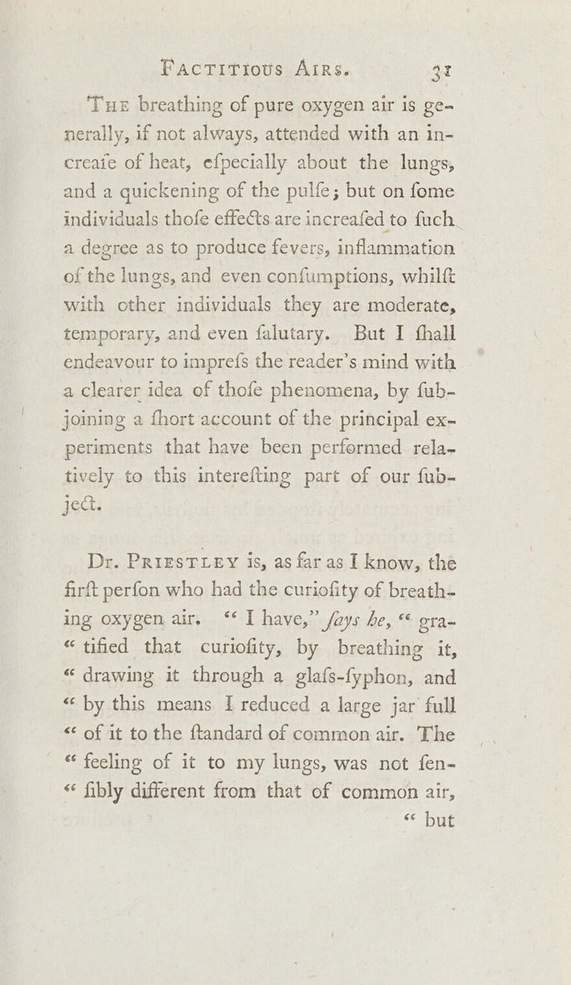 Tue breathing of pure oxygen air is ge~ nerally, if not always, attended with an in- creaie of heat, efpecially about the lungs, and a quickening of the pulfe; but on fome individuals thofe effects are increafed to fuch. a degree as to produce fevers, ‘nflarametion of the lungs, and even confumptions, whilft with other individuals they are moderate, temporary, and even falutary. But I thall endeavour to impre({s the reader’s mind with a clearer idea of thofe phenomena, by fub- joining a fhort account of the principal ex- periments that have been performed rela- tively to this interefting part of our fub- ject. Dr. PriEsTLEY is, as faras I know, the firft perfon who had the curiofity of breath- ing oxygen air, ‘‘ I have,” fays he, « era- “tified that curiofity, by breathing it, “ drawing it through a glafs-fyphon, and “‘ by this means. I reduced a large jar full &lt;&lt; of it tothe ftandard of common air. The “‘ feeling of it to my lungs, was not fen- “ fibly a Hae from that of common air, © but