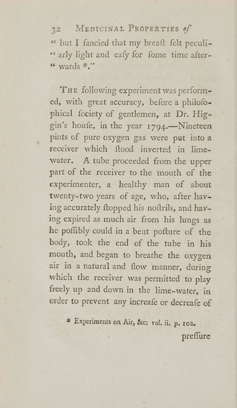 «* but I fancied that my breatt felt peculi- &lt;&lt; arly light and eafy for fome time after~ “© wards *.” Tue following experiment was perform ed, with great accuracy, before a philofo- phical fociety of gentlemen, at Dr. Hig- gin’s houfe, in the year 1794.—Nineteen pints of pure oxygen gas were put into a receiver which ftood inverted in lime- water. A tube proceeded from the upper part of the receiver to the mouth of the experimenter, a healthy man of about twenty-two years of age, who, after hav- ing accurately {topped his noftrils, and hav- ing expired as much air from his lungs as he poffibly could in a bent pofture of the body, took the end of the tube in his mouth, and began to breathe the oxygen air in a natural and flow manner, during which the receiver was permitted to play freely up and down in the lime-water, in order to prevent any increafe or decreafe of % Experiments on Air, &amp;c: vol, ii. Pe 1026 preflure