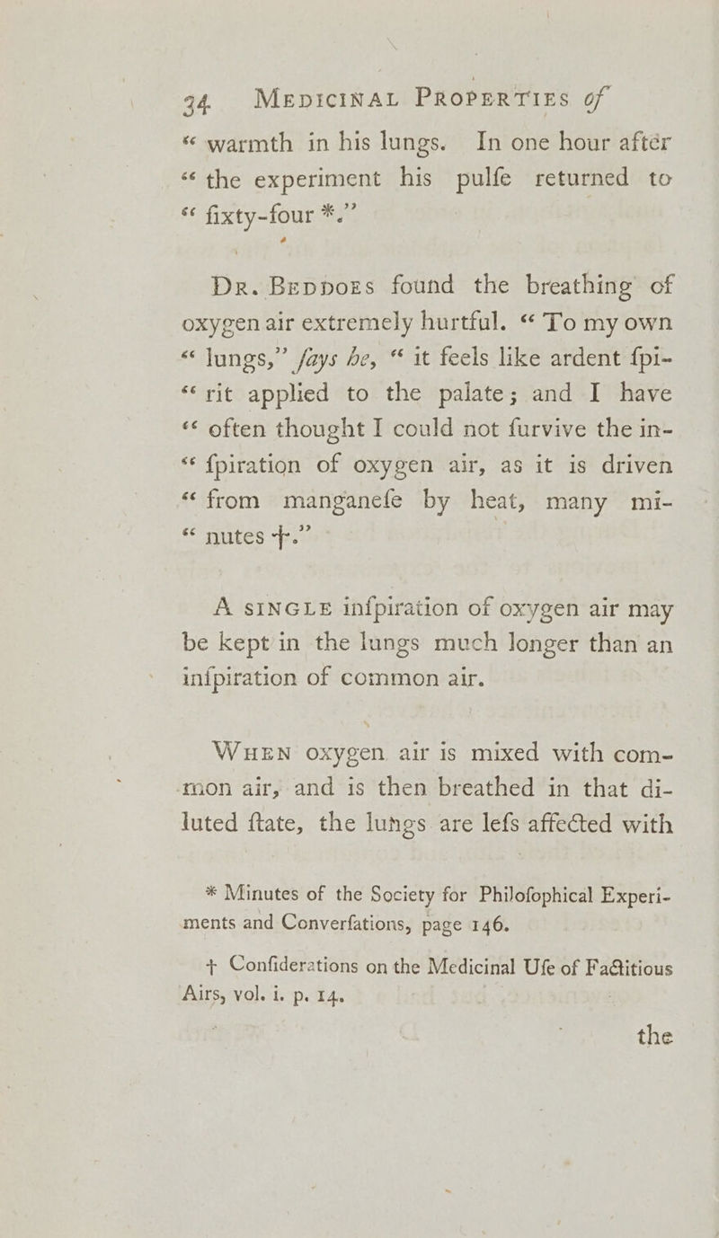 * warmth in his lungs. In one hour after “the experiment his pulfe returned to * fixty-four *.” | Dr. Beppozs found the breathing’ of oxygen air extremely hurtful. “ To my own “lungs,” /ays de, “ it feels like ardent {pi- ‘rit applied to the palate; and I have «¢ often thought I could not furvive the in- “‘ {piration of oxygen air, as it is driven “from manganefe by heat, many mi- &lt; autes “© | A SINGLE infpiration of oxygen air may be kept in the lungs much longer than an in{piration of common air. WHEN oxygen air is mixed with com- ‘mon air, and is then breathed in that di- luted ftate, the lungs are lefs affected with * Minutes of the Society for Philofophical Experi- ments and Converfations, page 146. + Confiderations on the Medicinal Ufe of Fa@titious Airs, vol. i. p. 14.