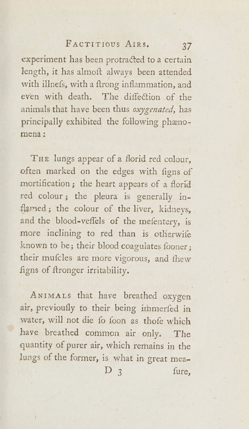 experiment has been protra€ted to a certain length, it has almoft always been attended with illnefs, with a ftrong inflammation, and even with death. The diffeCtion of the animals that have been thus oxygenated, has principally exhibited the following pheno- mena: Tue lungs appear of a florid red colour, often marked on the edges with figns of mortification; the heart appears of a florid ed colour; the pleura is generally in- flamed; the colour of the liver, kidneys, and the blood«veffels of the mefentery, is more inclining to red than is otherwife known to be; their blood coagulates fooner ; their mufcles are more vigorous, and thew figns of ftronger irritability. ANIMALS that have breathed oxygen air, previoufly to their being irhmerfed in water, will not die fo foon as thofe which have breathed common air only. The quantity of purer air, which remains in the lungs of the former, is what in great mea- 1D ye {ure,