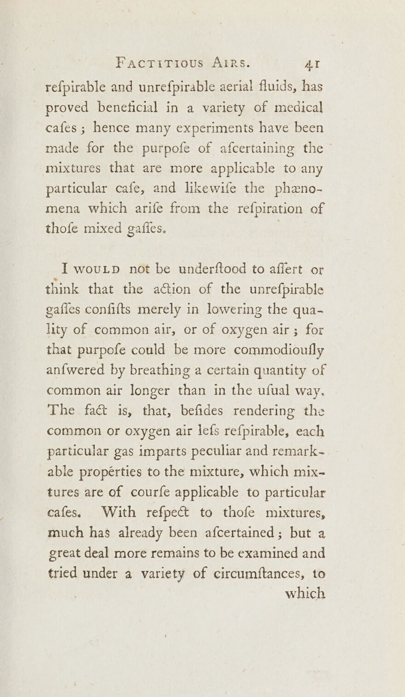 refpirable and unrefpirable aerial fluids, has proved beneficial in a variety of medical cafes ; hence many experiments have been made for the purpofe of afcertaining the mixtures that are more applicable to any particular cafe, and likewife the phzno- mena which arife from the refpiration of thofe mixed gafies. . I wovutp not be underftood to affert or think that the a@ion of the unrefpirable gafles confifts merely in lowering the qua- lity of common air, or of oxygen air ; for that purpofe could be more commodioufly anfwered by breathing a certain quantity of common air longer than in the ufual way. The fact is, that, befides rendering the common or oxygen air lefs refpirable, each particular gas imparts peculiar and remark- able propérties to the mixture, which mix- tures are of courfe applicable to particular cafes. With refpect to thofe mixtures, much has already been afcertained; but a great deal more remains to be examined and tried under a variety of circumftances, to which