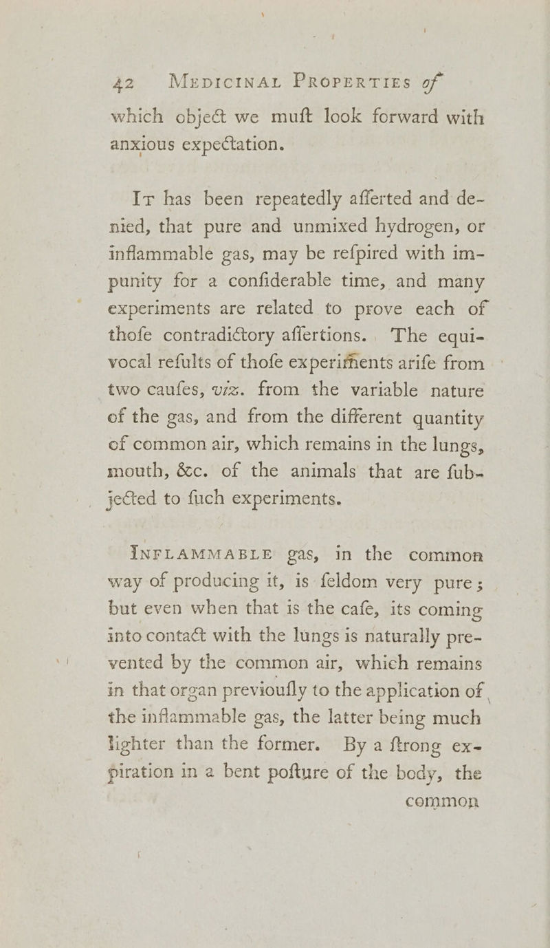 which object we muft look forward with anxious expectation. Ir has been repeatedly afferted and de- nied, that pure and unmixed hydrogen, or inflammable gas, may be refpired with im- punity for a confiderable time, and many experiments are related to prove each of thofe contradictory affertions.. The equi- vocal refults of thofe experifnents arife from two caufes, viz. from the variable nature of the gas, and from the different quantity of common air, which remains in the lungs, mouth, &amp;c. of the animals that are fub- jected to fuch experiments. INFLAMMABLE gas, in the common way of producing it, is feldom very pure; but even when that is the cafe, its coming into contact with the lungs is naturally pre- vented by the common air, which remains in that organ previoufly to the application of | the inflammable gas, the latter being much lighter than the former. By a ftrong ex- piration in a bent pofture of the body, the commorn