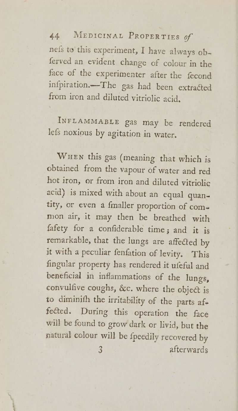 ne{s to this experiment, I have always ob- ferved an evident change of colour in the face of the experimenter after the fecond infpiration—The gas had been extracted from iron and diluted vitriolic acid, INFLAMMABLE gas may be rendered le{s noxious by agitation in water. WueEwn this gas (meaning that which is obtained from the vapour of water and red hot iron, or from iron and diluted vitriolic acid} is mixed with about an equal quan- tity, or even a fmaller proportion of com- mion air, it may then be breathed with fafety for a confiderable time; and it is remarkable, that the lungs are affected by it with a peculiar fenfation of levity. This fingular property has rendered it ufeful and beneficial in inflammations of the lungs, convullive coughs, &amp;c. where the object is to diminith the irritability of the parts af- fected. During this operation the face will be found to grow dark or livid, but the natural colour will be fpeedily recovered by 3 afterwards