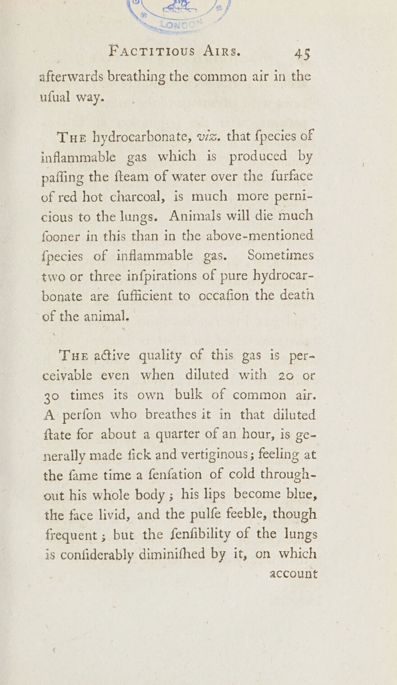 afterwards breathing the common air in the ufual way. Tue hydrocarbonate, wz. that {pecies of inflammable gas which is produced by pafling the fteam of water over the furface of red hot charcoal, is much more perni- cious to the lungs. Animals will die much fooner in this than in the above-mentioned {pecies of inflammable gas. Sometimes two or three infpirations of pure hydrocar- bonate are fufficient to occafion the death of the animal. Tue active quality of this gas is per- ceivable even when diluted with 20 or 30 times its own bulk of common air. A perfon who breathes it in that diluted ftate for about a quarter of an hour, is ge- nerally made fick and vertiginous ; feeling at the fame time a fenfation of cold through- out his whole body ; his lips become blue, the face livid, and the pulfe feeble, though frequent ; but the fenfibility of the lungs is confiderably diminifhed by it, on which account