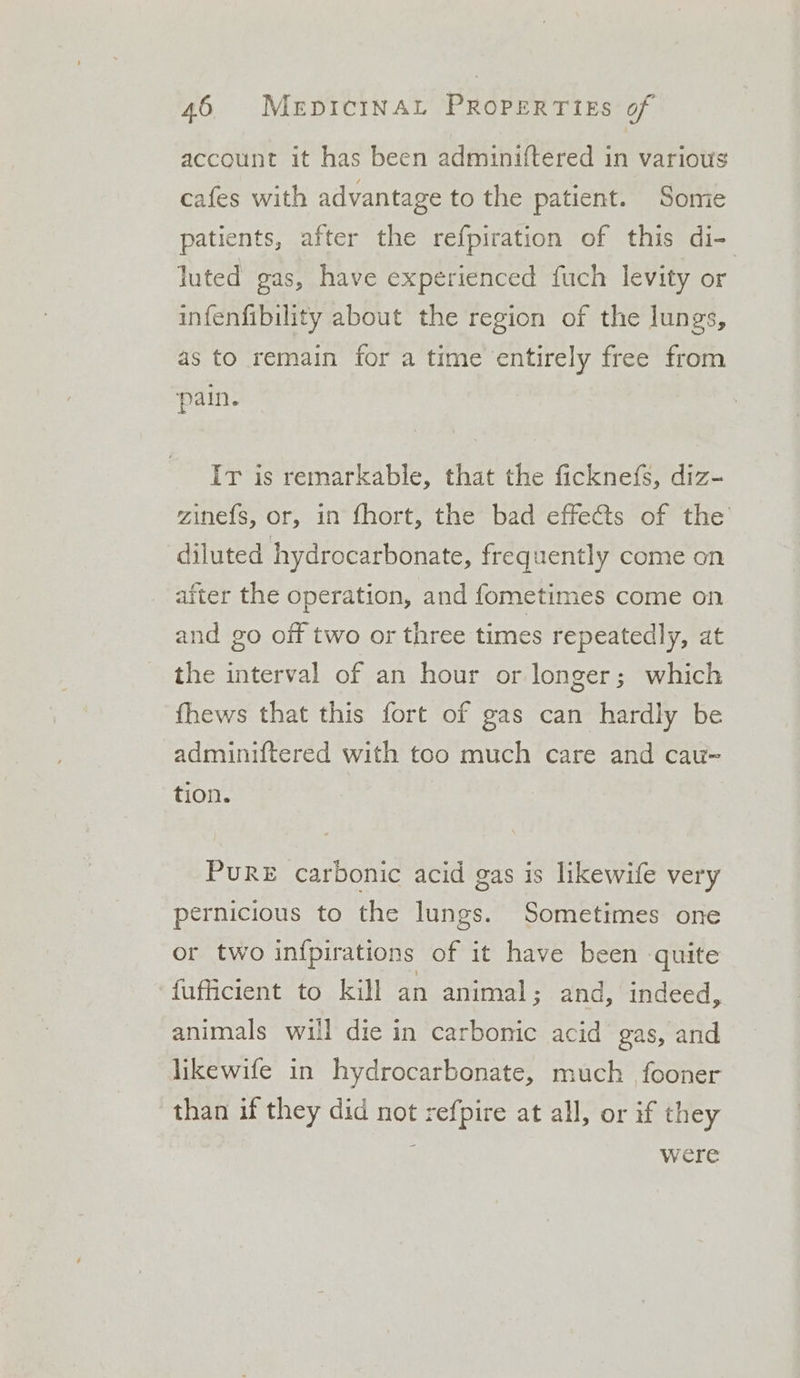 account it has been adminiftered in various cafes with advantage to the patient. Some patients, after the refpiration of this di- luted gas, have experienced fuch levity or infenfibility about the region of the lungs, as to remain for a time entirely free from pain. Ir is remarkable, that the ficknefs, diz- zinefs, or, in fhort, the bad effects of the diluted hydrocarbonate, frequently come on after the operation, and fometimes come on and go off two or three times repeatedly, at the interval of an hour or longer ; which fhews that this fort of gas can hardly be adminiftered with too much care and cau- tion. PuRE carbonic acid gas is likewife very pernicious to the lungs. Sometimes one or two infpirations of it have been quite fufficient to kill an animal; and, indeed, animals will die in carbonic acid gas, and likewife in hydrocarbonate, much fooner than if they did not refpire at all, or if they were