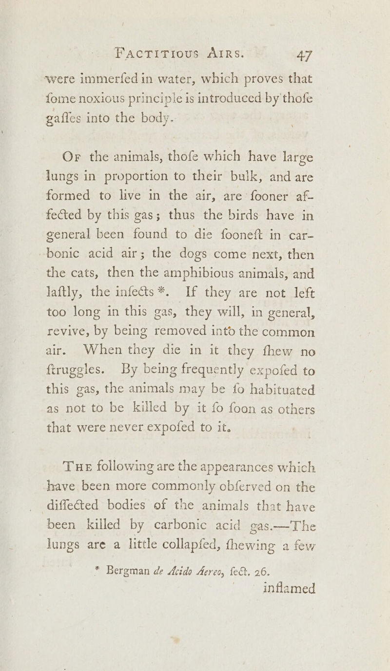 ‘were immerfed in water, which proves that fome noxious principle is introduced by thofe gafies into the body. Or the animals, thofe which have large lungs in proportion to their bulk, and are formed to live in the air, are fooner af- fected by this gas; thus the birds have in general been found to die fooneft in car- -bonic acid air; the dogs come next, then the cats, then the amphibious animals, and laftly, the infects *. If they are not left too long in this gas, they will, in general, revive, by being removed into the common air. When they die in it they fhew no ftruggles. By being frequently expofed to this gas, the animals may be fo habituated as not to be killed by it fo foon as others that were never expofed to it. Tue following are the appearances which have been more commonly obferved on the diffected bodies of the animals that have been killed by carbonic acid gas.—The lungs are a little collapfed, fhewing a few * Bergman de Acido Acres, fe&amp;:, 26. | inflamed