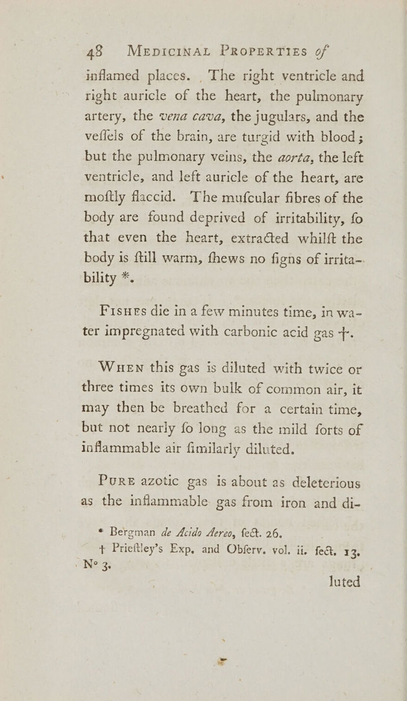 inflamed places. _ The right ventricle and right auricle of the heart, the pulmonary artery, the vena cava, the jugulars, and the veflels of the brain, are turgid with blood ; but the pulmonary veins, the aorta, the left ventricle, and left auricle of the heart, are moftly flaccid. ‘The mufcular fibres of the body are found deprived of irritability, fo that even the heart, extracted whilft the body is {till warm, thews no figns of irrita-. bility *. Fisues die in a few minutes time, in wa- ter impregnated with carbonic acid gas +. WueEn this gas is diluted with twice or three times its own bulk of common air, it may then be breathed for a certain time, but not nearly fo long as the mild forts of inflammable air fimilarly diluted. PURE azotic gas is about as deleterious as the inflammable gas from iron and di- * Bergman de Acido Aereo, fect. 26. + Prieftley’s Exp, and Obfery. vol. ii. fe@, 13. . No ie ' luted 