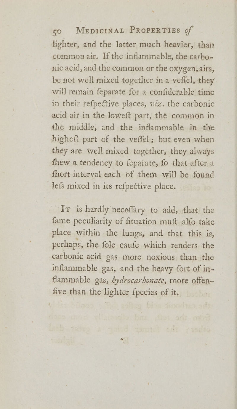 “ so MepicinAL PRoPERTIES of lighter, and the latter much heavier, than common air. If the inflammable, the carbo- nic acid, and the common or the oxygen, airs, be not well mixed together in a veffel, they will remain feparate for a confiderable time in their ref{pective places, vzz. the carbonic acid air in the loweft part, the common in the middle, and the inflammable in the higheft part of the veffel; but even when they are well mixed together, they always fhew a tendency to feparate, fo that after a fhort interval each of them will be found lefs mixed in its re{pective place. Iv is hardly necefflary to add, that the fame peculiarity of fituation muft alfo take place within the lungs, and that this is, perhaps, the fole caufe which renders the carbonic acid gas more noxious than the inflammable gas, and the heavy fort of in- flammable gas, bydrocarbonate, more offen- five than the lighter fpecies of it,