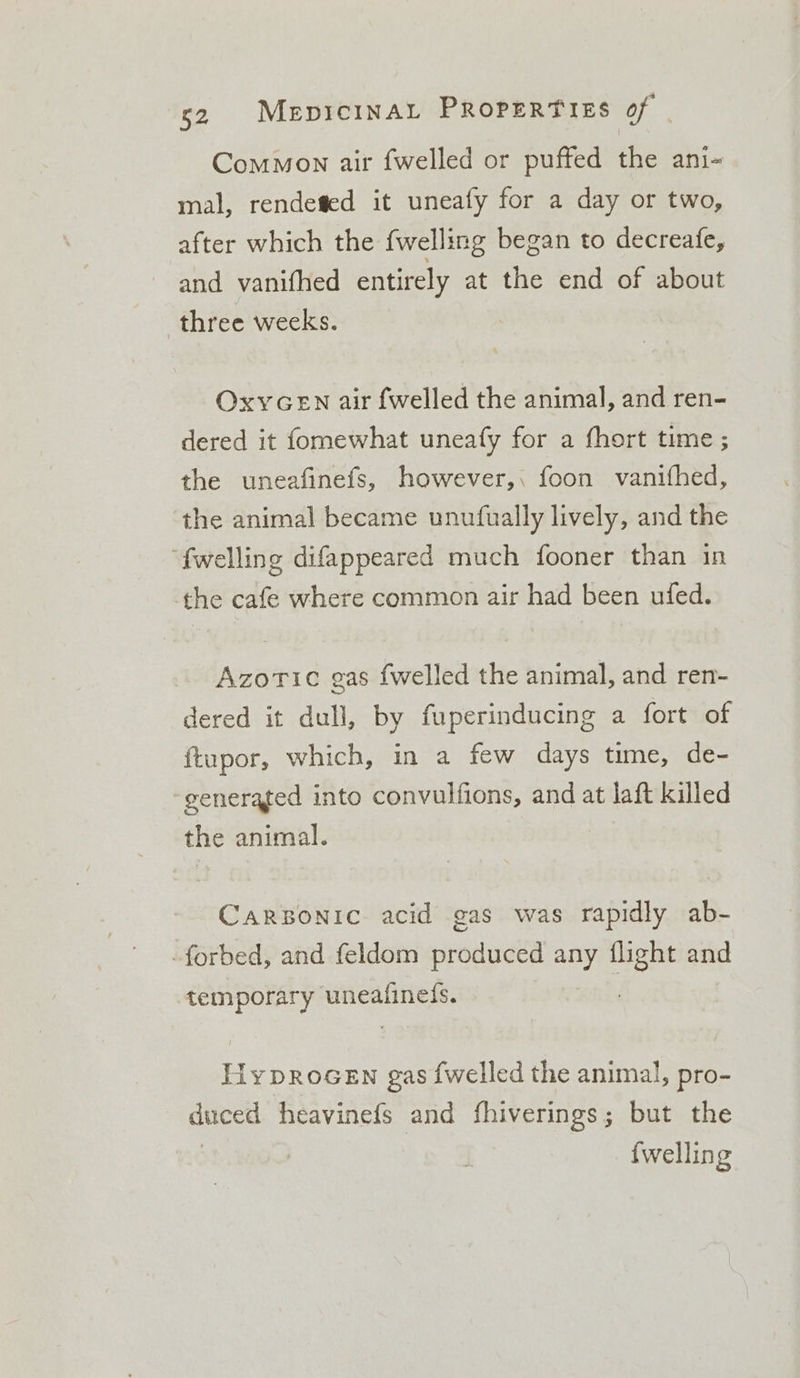 Common air fwelled or puffed the ani- mal, rendefed it uneafy for a day or two, after which the {welling began to decreafe, and vanifhed entirely at the end of about three weeks. OxyGEN air {welled the animal, and ren- dered it fomewhat uneafy for a fhort time ; the uneafinefs, however,, foon vanifhed, the animal became unutfually lively, and the “fwelling difappeared much fooner than in the cafe where common air had been ufed. Azoric gas {welled the animal, and ren- dered it dull, by fuperinducing a fort of ftupor, which, in a few days time, de- generated into convulfions, and at laft killed the animal. CaRBONIC acid gas was rapidly ab- -forbed, and feldom produced any flight and temporary uneafinels. HypRoGEN gas {welled the animal, pro- duced heavinefs and fhiverings; but the | {welling