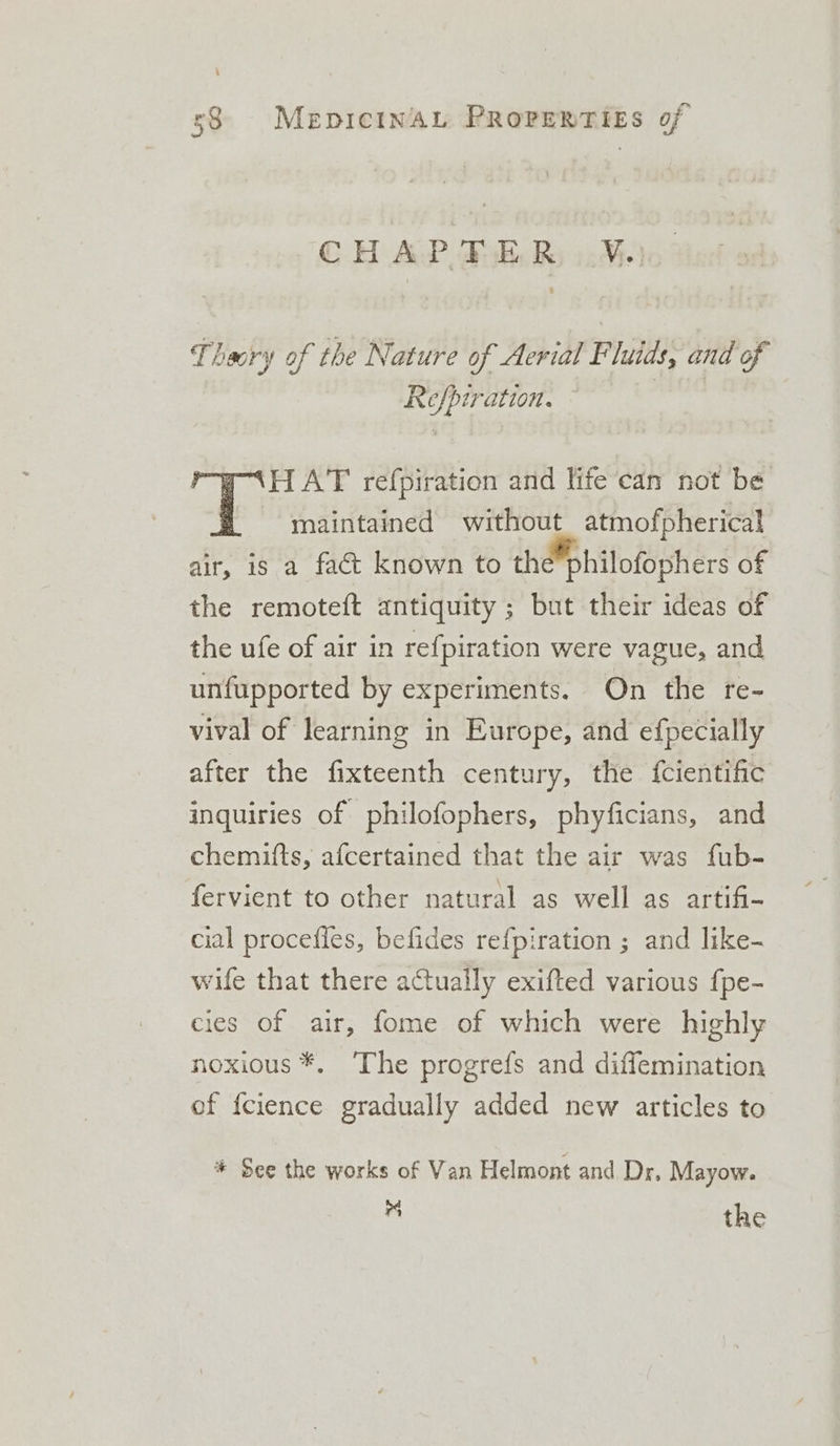 CHAPTER, Ve, % Theory of the Nature of Aerial Fluids, and of Refpiration. ‘HAT refpiration and life can not be = «maintained without atmofpherical air, is a fact known to the®philofophers of the remoteft antiquity ; but their ideas of the ufe of air in refpiration were vague, and unfupported by experiments. On the re- vival of learning in Europe, and efpecially after the fixteenth century, the {cientific inquiries of philofophers, phyficians, and chemifts, afcertained that the air was fub- fervient to other natural as well as artifi- cial procefies, befides refpiration ; and like- wife that there actually exifted various fpe- cies of air, fome of which were highly noxious *, The progrefs and diflemination of f{cience gradually added new articles to * See the works of Van Helmont and Dr, Mayow. &gt; the