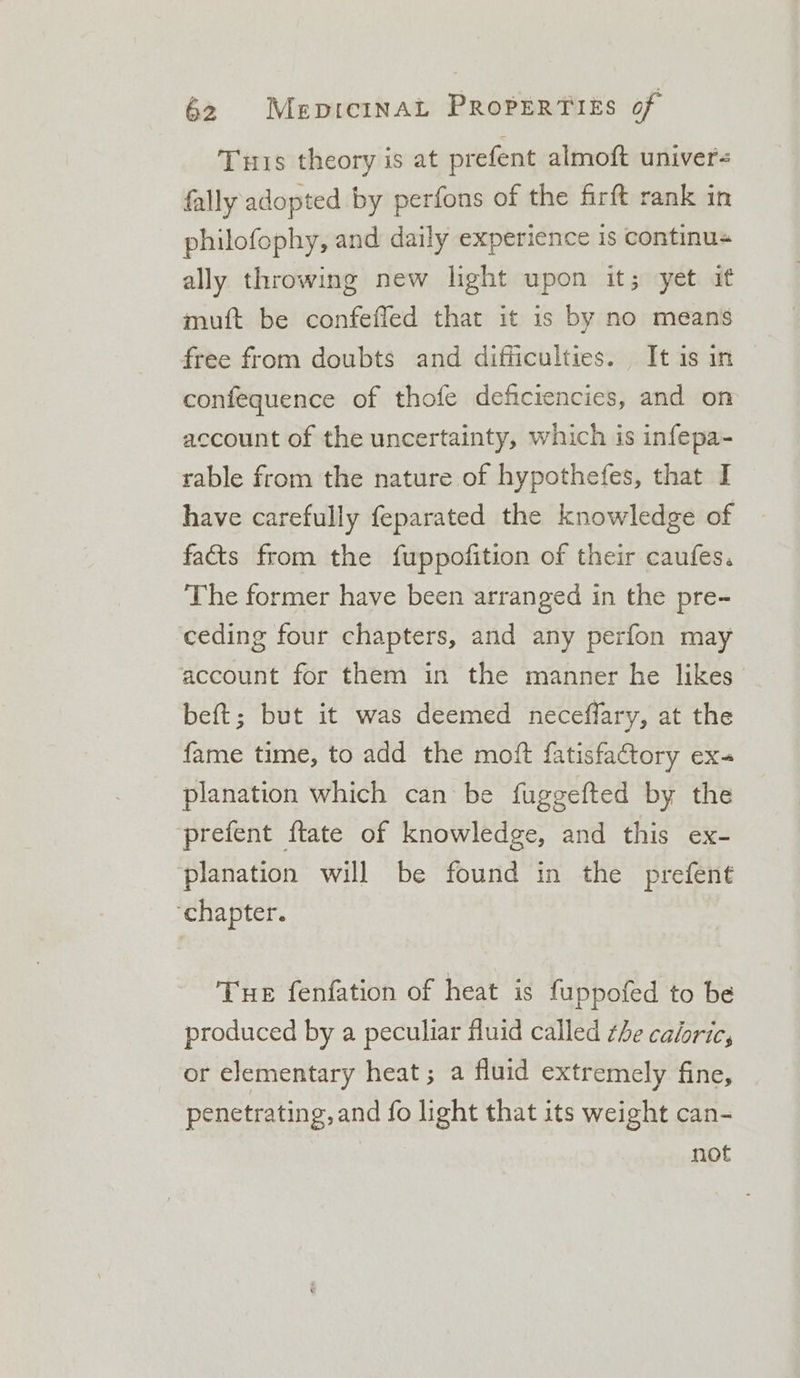 Tuts theory is at prefent almoft univer- fally adopted by perfons of the firft rank in philofophy, and daily experience is continus ally throwing new light upon it; yet if muft be confeffed that it is by no means free from doubts and difficulties. It is in confequence of thofe deficiencies, and on account of the uncertainty, which is infepa- rable from the nature of hypothefes, that I have carefully feparated the knowledge of fats from the fuppofition of their caufes. The former have been arranged in the pre- ‘ceding four chapters, and any perfon may account for them in the manner he likes beft; but it was deemed necefflary, at the fame time, to add the moft fatisfactory ex- planation which can be fuggefted by the prefent ftate of knowledge, and this ex- planation will be found in the prefent ‘chapter. Tue fenfation of heat is fuppofed to be produced by a peculiar fluid called the caloric, or elementary heat; a fluid extremely fine, penetrating, and fo light that its weight can- not