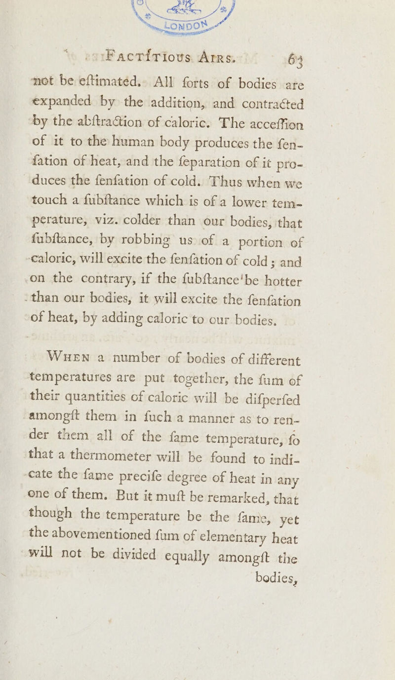 wD | , es Xa SAL MENG | Coe ~ LON pon at -orFactirious Arrs, 6% Ma mi mk, i I he mot be eftimatéd.,. All forts of bodies are expanded by the addition, and contraéted by the abftraction of caloric. The acceffion of it to the human body produces the fen- {ation of heat, and the feparation of it pro- duces the fenfation of cold. Thus when we touch a fubftance which is of a lower tem- perature, viz. colder than our bodies, ‘that fubitance, by robbing us of a portion of caloric, will excite the fenfation of cold; and on the contrary, if the fubftance'be hotter than our bodies, it will excite the fenfation -of heat, by adding caloric to our bodies, WHEN a number of bodies of different temperatures are put together, the fum of their quantities of caloric will be difperfed -amongft them in fuch a manner as to reri- der them all of the fame temperature, fo that a thermometer will be found to indi- cate the fame precife degree of heat in any one of them. But it mutt be remarked, that though the temperature be the fame, yet the abovementioned fam of elementary heat will not be divided equally amongit the | bodies,