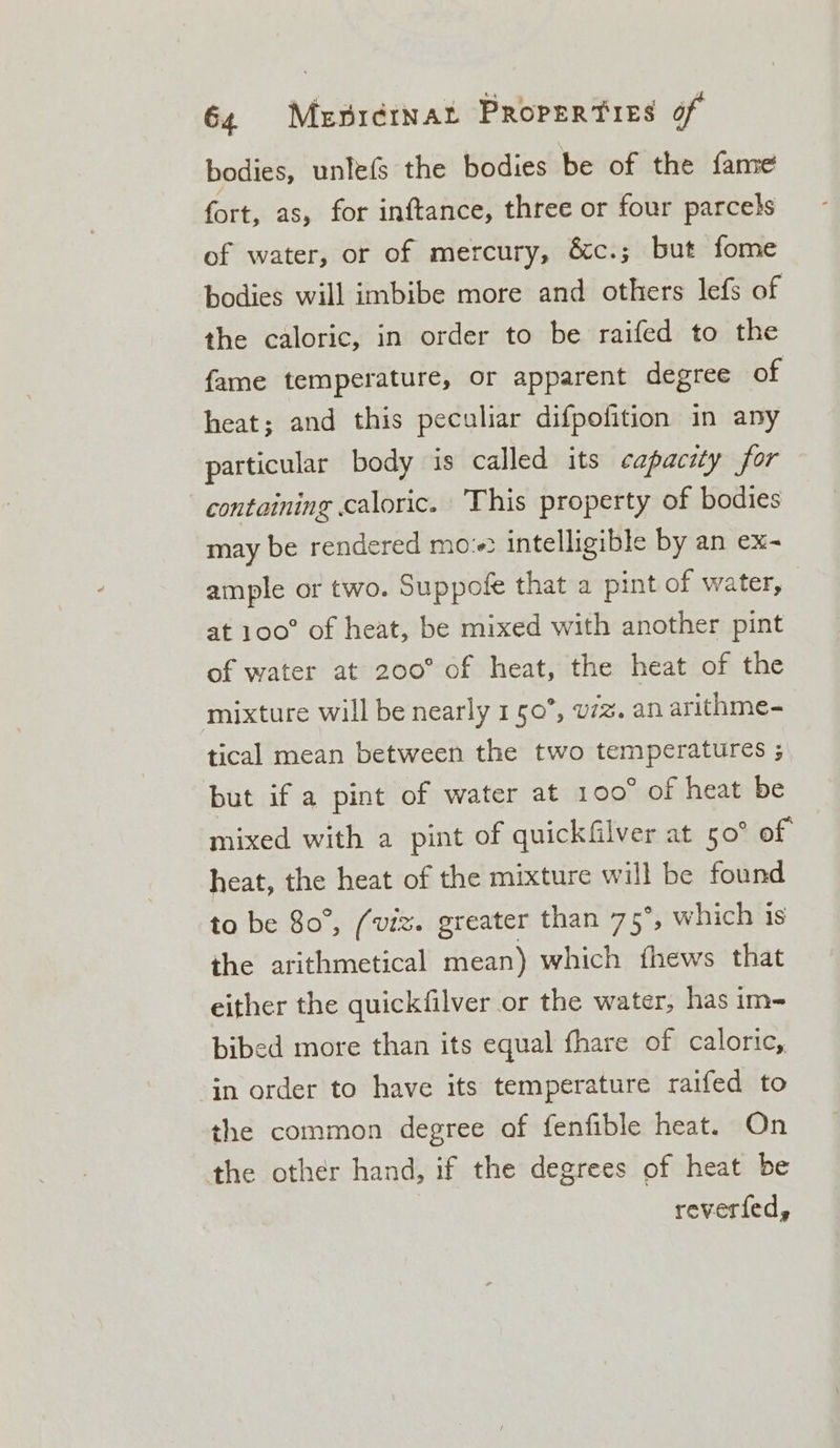 bodies, unlefs the bodies be of the fame Git: as, for inftance, three or four parcels of water, or of mercury, &amp;c.; but fome bodies will imbibe more and others lefs of the caloric, in order to be raifed to the fame temperature, or apparent degree of heat; and this peculiar difpofition in any particular body is called its capacity for containing caloric. This property of bodies may be rendered mo: intelligible by an ex- ample or two. Suppofe that a pint of water, at 100° of heat, be mixed with another pint of water at 200° of heat, the heat of the mixture will be nearly 150”, v7z. an arithme- tical mean between the two fempnee ties 3 but if a pint of water at 100° of heat be mixed with a pint of quickfilver at 50° of heat, the heat of the mixture will be found to be 80°, (viz. greater than 75°, which is the arithmetical mean) which fhews that either the quickfilver or the water, has im-= bibed more than its equal fhare of caloric, in order to have its temperature raifed to the common degree of fenfible heat. On the other hand, if the degrees of heat be reverfed,