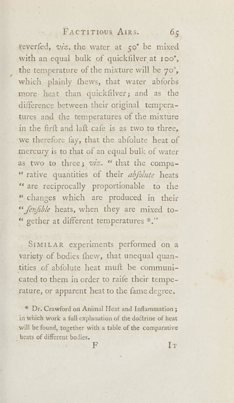 ¥everfed, viz. the water at 50° be mixed with an equal bulk of quickfilver at 100°, the temperature of the mixture will be 70-5 which plainly fhews, that water abforbs more heat than quickfilver; and as the difference between their original tempera- tures and the temperatures of the mixture - in the firft and laft cafe is as two te three, we therefore fay, that the abfolute heat of mercury is to that of an equal bulk of water as two to three; wz. “ that the compa- “ rative quantities of their adb/olute heats *‘ are reciprocally proportionable to the “changes which are produced in their “« fenfible heats, when they are mixed to- sether at different temperatures *,” SIMILAR experiments performed on a variety of bodies fhew, that unequal quan- tities of abfolute heat mutt be communi- cated to them in order to raife their tempe- rature, or apparent heat to the fame degree. * Dr. Crawford on Animal Heat and Inflammation 3 in which work a full explanation of the do¢trine of heat will be found, together with a table of the comparative heats of different bodies. EF Ir