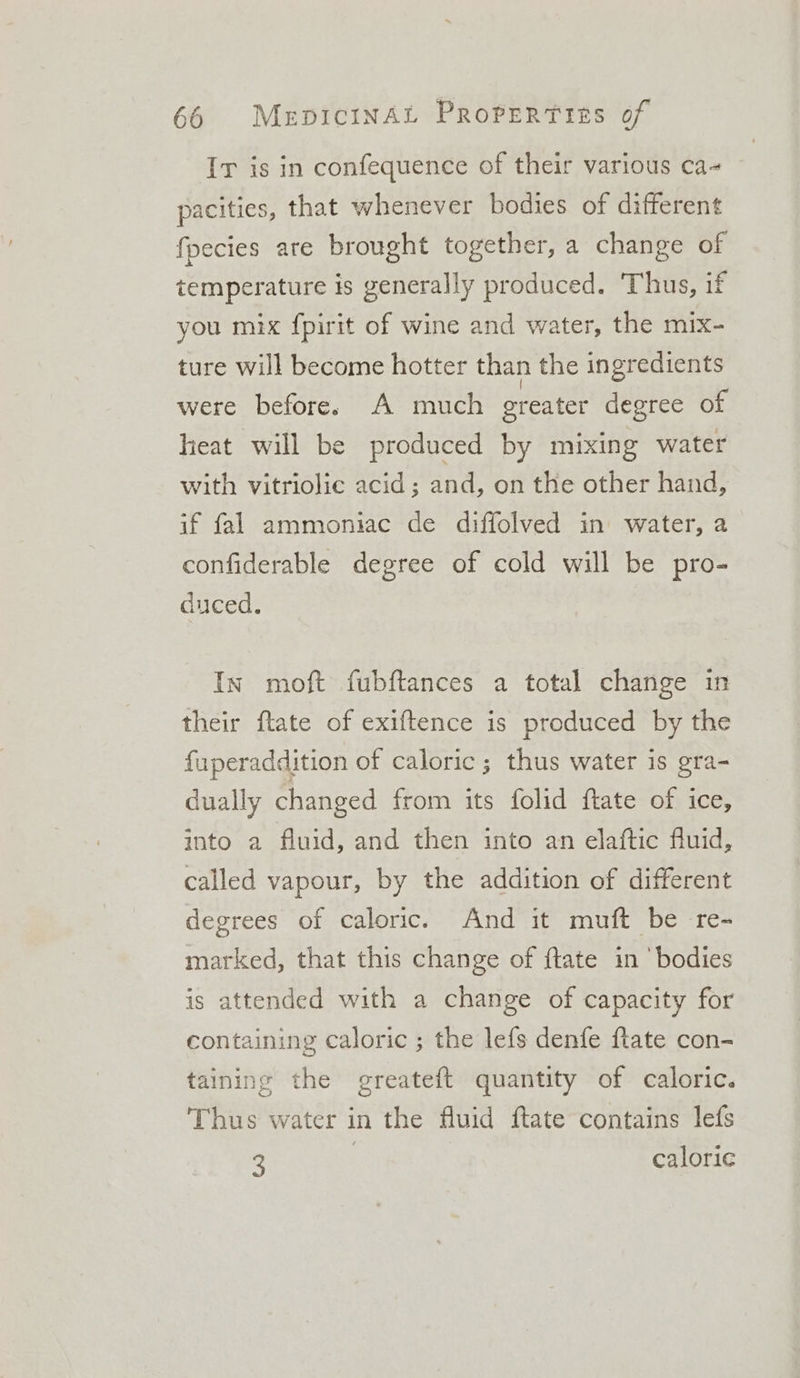 Ir is in confequence of their various ca~ pacities, that whenever bodies of different fpecies are brought together, a change of temperature is generally produced. Thus, if you mix f{pirit of wine and water, the mix- ture will become hotter than the ingredients were before. A much greater degree of heat will be produced by mixing water with vitriolic acid; and, on the other hand, if fal ammoniac de diffolved in water, a confiderable degree of cold will be pro- duced. In moft fubftances a total change in their ftate of exiftence is produced by the fuperaddition of caloric ; thus water is gra- dually changed from its folid ftate of ice, into a fluid, and then into an elaftic fluid, called vapour, by the addition of different degrees of caloric. And it muft be re- marked, that this change of {tate in ‘bodies is attended with a change of capacity for containing caloric ; the lefs denfe ftate con- taining the greateft quantity of caloric. Thus water in the fluid ftate contains lefs 3 ) calorie