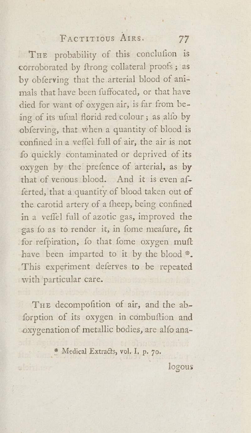 Tue probability of this conclufion is corroborated by ftrong collateral proofs ; ‘as by obferving that the arterial blood of ani- mals that have been fuffocated, or that have died for want of oxygen air, is far from be- ing of its ufual florid red colour ; as alfo by obferving, that when a quantity of blood is confined ina veffel full of air, the air is not fo quickly contaminated or deprived of its oxygen by the prefence of arterial, as by that of venous: blood. And it is even af- ferted, that a quantity of blood taken out of the carotid artery of a fheep, being confined in a vefiel full of azotic gas, improved the gas fo as to render it, in fome meafure, fit for refpiration, fo that fome oxygen muft have been imparted to it by the blood *. This experiment deferves to be repeated with particular care. Tue decompofition of air, and the ab- forption of its oxygen in combuftion and oxygenation of metallic bodies, are alfo ana- fe Medical Extra@ts, vol. I, p. 70. | logous