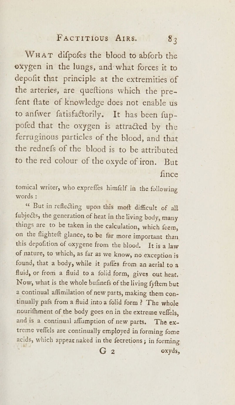 Wuat difpofes the blood to abforb the oxygen in the lungs, and’what forces it to depofit that principle at the extremities of the arteries, are queftions which the pre- fent ftate of knowledge does not enable us to anfwer fatisfactorily. It has been fup- pofed that the oxygen is attracted by the ferruginous particles of the blood, and that the rednefs of the blood is to be attributed to the red colour of the oxyde of iron. But fince tomical writer, who expreffes himfelf in the following words : *¢ But in releting upon this moft difficult of all fubje&amp;ts, the generation of heat in the living body, many things are to be taken in the calculation, which feem, on the flighteft glance, to be far more important than this depofition of oxygene from the blood. Itis a law of nature, to which, as far as we know, no exception is found, that a body, while it pafles from an aerial toa fluid, or from a fluid toa folid form, gives out heat. Now, what is the whole bufinefs of the living fyftem but a continual affimilation of new parts, making them con- tinually pafs from a fluid into a folid form ? The whole nourifhment of the body goes on in the extreme vellels, and is a continual aflumption of new parts. The ex- treme veffels are continually employed in forming fome acids, which appear naked in the fecretions ; in forming G 2 oxyds,