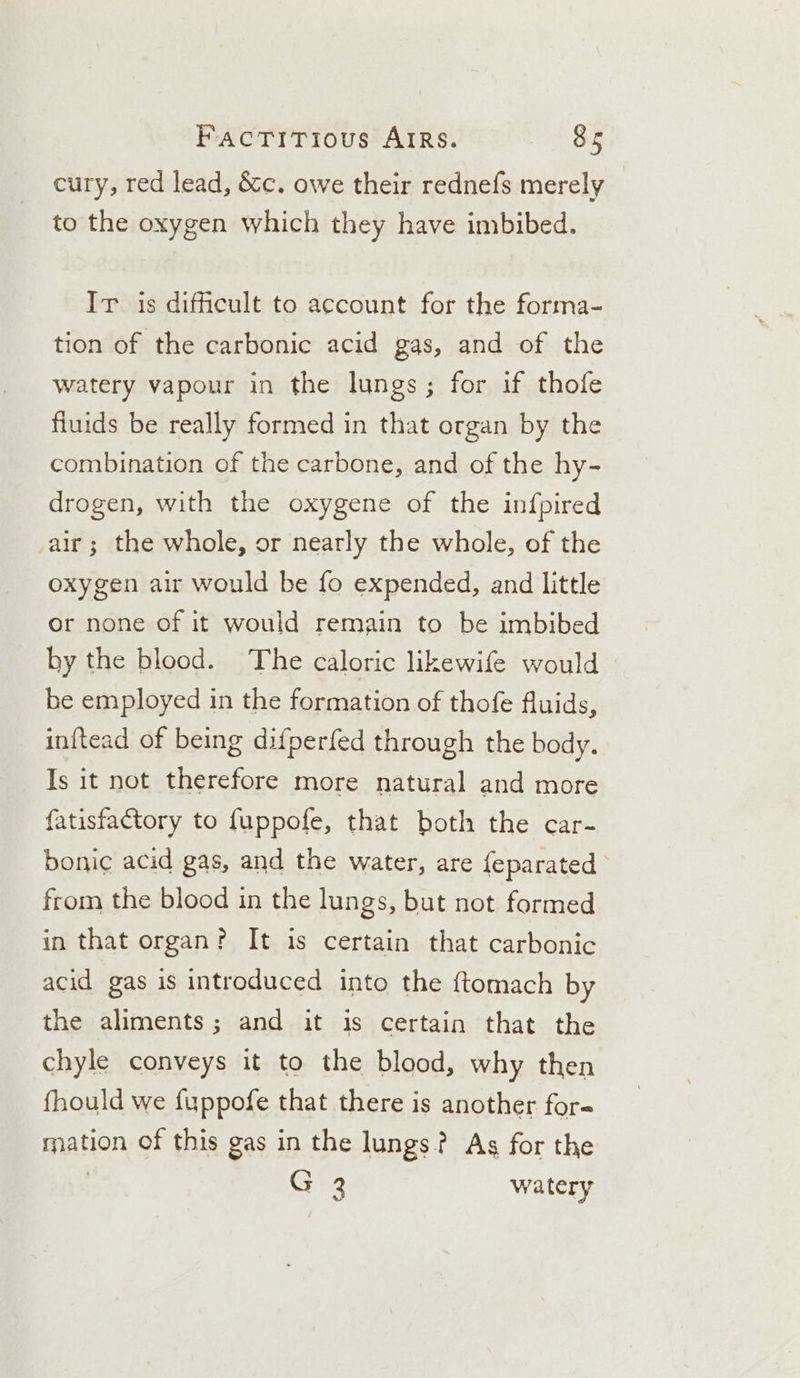 cury, red lead, &amp;c. owe their rednefs merely to the oxygen which they have imbibed. Ir is difficult to account for the forma- tion of the carbonic acid gas, and of the watery vapour in the lungs; for if thofe fluids be really formed in that organ by the combination of the carbone, and of the hy- drogen, with the oxygene of the infpired air; the whole, or nearly the whole, of the oxygen air would be fo expended, and little or none of it would remain to be imbibed by the blood. The caloric likewife would be employed in the formation of thofe fluids, in{tead of being difperfed through the body. Is it not therefore more natural and more fatisfactory to {uppofe, that both the car- bonic acid gas, and the water, are {eparated from the blood in the lungs, but not formed in that organ? It is certain that carbonic acid gas is introduced into the ftomach by the aliments; and it is certain that the chyle conveys it to the blood, why then fhould we fuppofe that there is another for ration of this gas in the lungs? As for the : G 3 watery