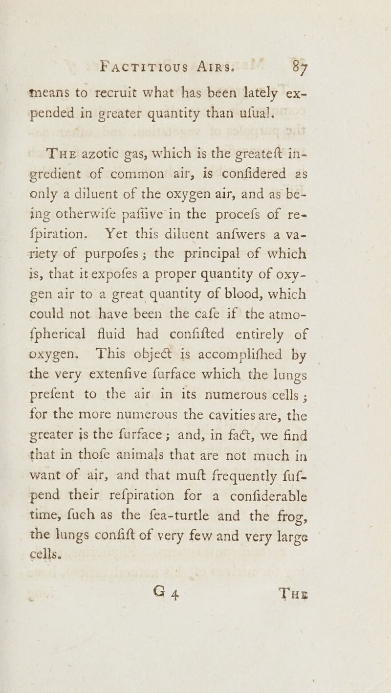 Factittous/Arrss i 84 means to recruit what has been lately ex- pended in greater quantity than ufual. THE azotic gas, which is the greateft in- gredient of common air, is confidered as only a diluent of the oxygen air, and as be- ing otherwife paflive in the procefs of re- fpiration. Yet this diluent anfwers a va- riety of purpofes; the principal of which is, that itexpofes a proper quantity of oxy- gen air to a great quantity of blood, which could not have been the cafe if the atmo- {pherical fluid had confifted entirely of oxygen. This object is accomplifhed by the very extenfive furface which the lungs prefent to the air in its numerous cells ; for the more numerous the cavities are, the greater js the furface; and, in fa@, we find that in thofe animals that are not much in want of air, and that mutt frequently fuf- pend their refpiration for a confiderable time, fuch as the fea-turtle and the frog, the lungs confift of very few and very large cells. G 4 THE