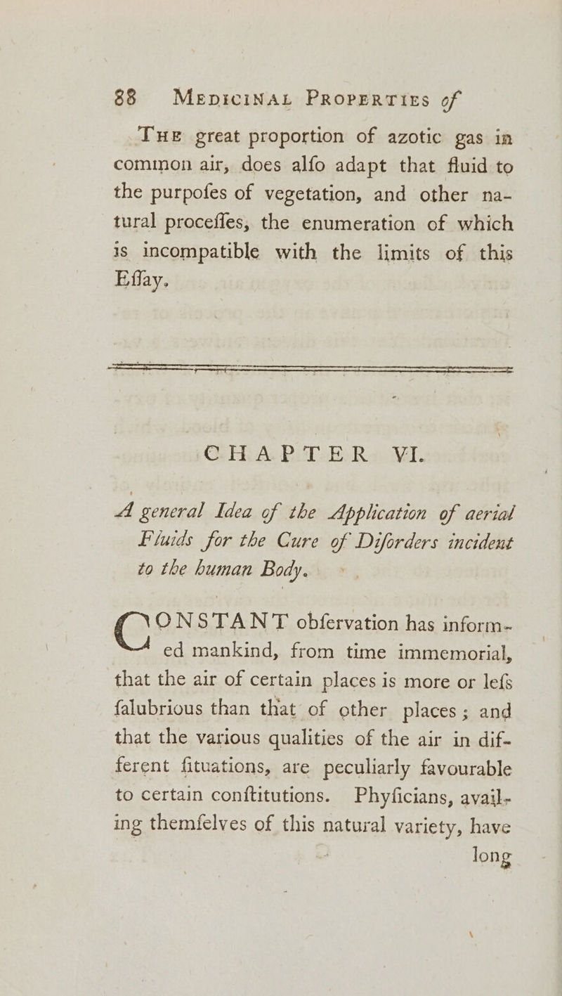 THE great proportion of azotic gas in common air, does alfo adapt that fluid to the purpofes of vegetation, and other na- tural procefles, the enumeration of which is incompatible with the limits of this Effay. CHAPTER VIL A general Idea of the Application of aerial Piuids for the Cure of Diforders incident to the human Body. ONSTANT obfervation has inform- ed mankind, from time immemorial, that the air of certain places is more or lefs falubrious than that of other places; and that the various qualities of the air in dif- ferent fituations, are peculiarly favourable to certain conititutions. Phyficians, avail- ing themfelves of this natural variety, have | long