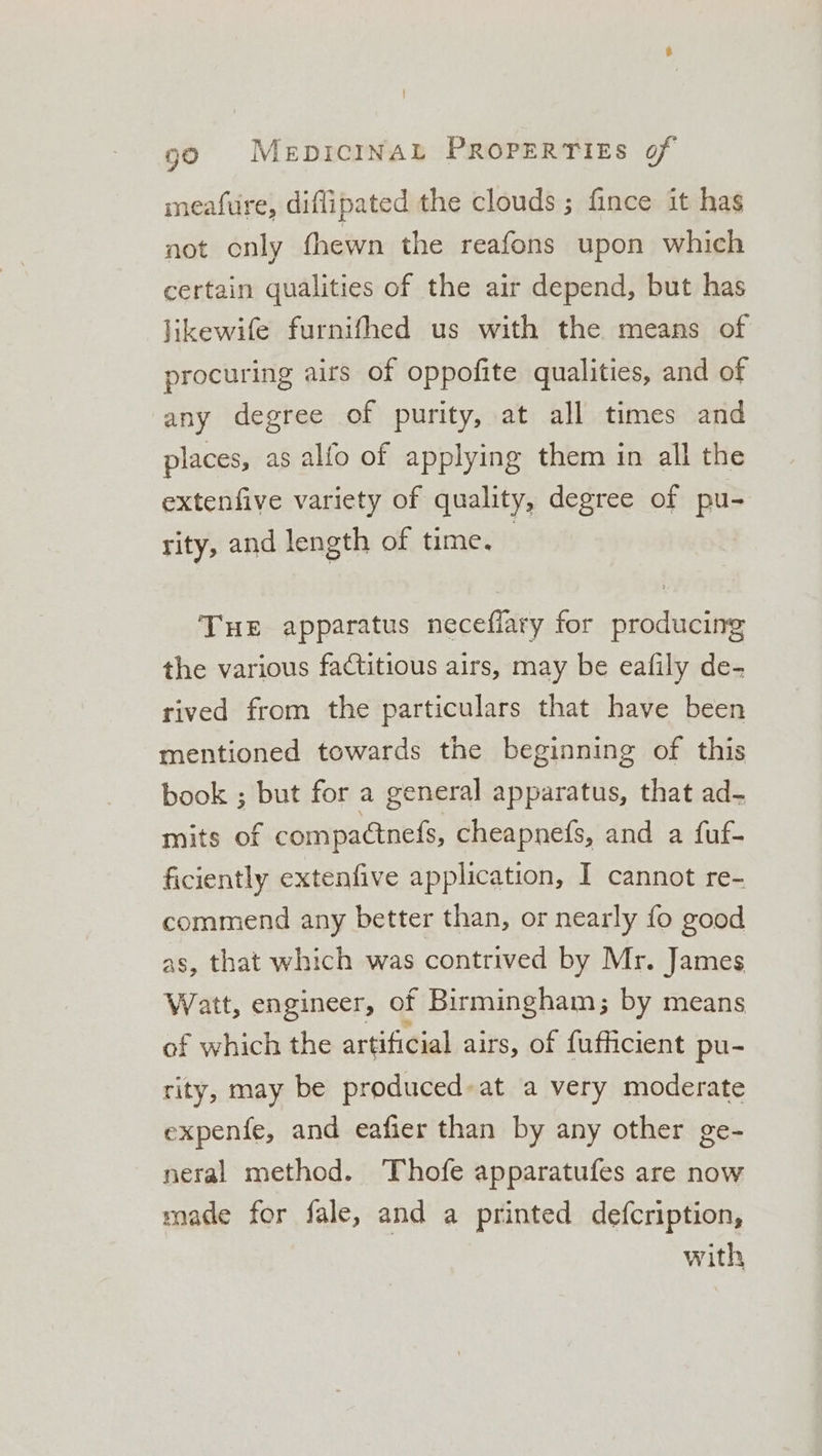 meafure, diflipated the clouds ; fince it has not only fhewn the reafons upon which certain qualities of the air depend, but has likewife furnifhed us with the means of procuring airs of oppofite qualities, and of any degree of purity, at all times and places, as alfo of applying them in all the extenfive variety of quality, degree of pu- rity, and length of time. THE apparatus neceflary for producing the various factitious airs, may be eafily de- rived from the particulars that have been mentioned towards the beginning of this book ; but for a general apparatus, that ad- mits of compactnefs, cheapnefs, and a fuf- ficiently extenfive application, I cannot re- commend any better than, or nearly fo good as, that which was contrived by Mr. James Watt, engineer, of Birmingham; by means of which the artificial airs, of fufficient pu- rity, may be produced: at a very moderate expenfe, and eafier than by any other ge- neral method. Thofe apparatufes are now made for fale, and a printed defcription, with