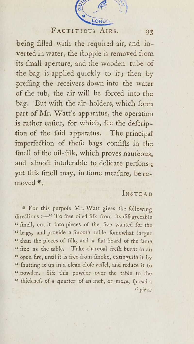 being filled with the required air, and in- verted in water, the {topple is removed from its {mall aperture, and the wooden tube of the bag is applied quickly to ir; then by prefiing the receivers down into the water of the tub, the air will be forced into the bag. But with the air-holders, which form part of Mr. Watt’s apparatus, the operation is rather eafier, for which, fee the defcrip~ tion of the faid apparatus. ‘The principal imperfection of thefe bags confifts in the {mell of the oil-filk, which proves naufeous, and almoft intolerable to delicate perfons 5 yet this fmell may, in fome meafure, be re- moved *, INSTEAD * For this purpofe Mr. Watt gives the following directions :—“ To free oiled filk from its difagreeable “ fmell, cut it into pieces of the fize wanted for the ‘bags, and provide afmooth table fomewhat larger “ than the pieces of filk, and a flat board of the fame “ fize as the table. Take charcoal frefh burnt in an “ open fire, until it is free from {moke, extinguih it by “¢ fhutting it up in a clean clofe veilel, and reduce it to “ nowder. Sift this powder over the table to the *t thicknefs of a quarter of an inch, or moxe, fpread a ** piece