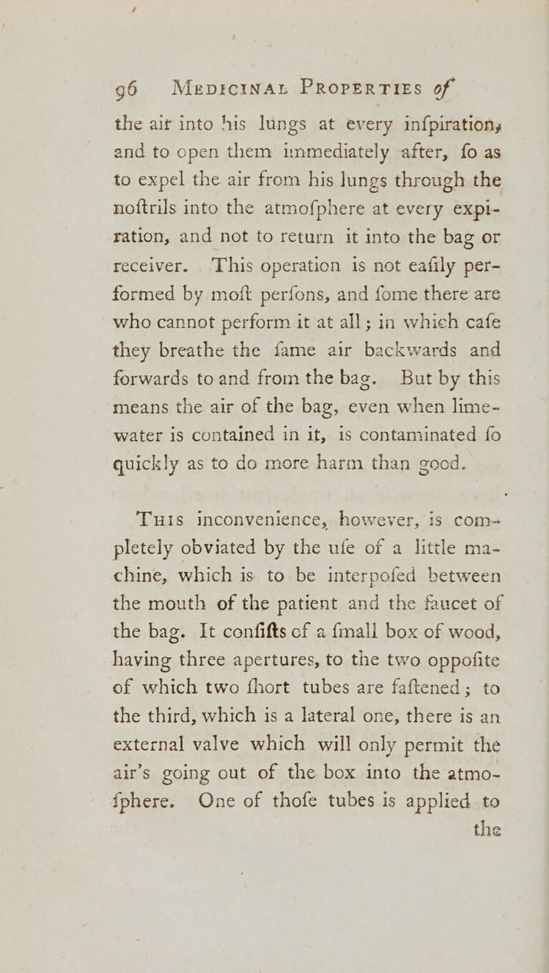 the air into his lungs at every infpiration, and to open them immediately after, fo as to expel the air from his lungs through the noftrils into the atmofphere at every expi- ration, and not to return it into the bag or receiver. . This operation is not eafily per- formed by moft perfons, and fome there are who cannot perform it at all; in which cafe they breathe the fame air backwards and forwards toand from the bag. But by this means the air of the bag, even when lime- water is contained in it, 1s contaminated fo quickly as to do more harm than good. TuIs inconvenience, however, is com- pletely obviated by the ufe of a little ma- chine, which is to be interpofed between the mouth of the patient and the faucet of the bag. It confifts of a {mall box of wood, having three apertures, to the two oppofite of which two fhort tubes are faftened; to the third, which is a lateral one, there is an external valve which will only permit the air’s going out of the box into the atmo- {phere. One of thofe tubes is applied to