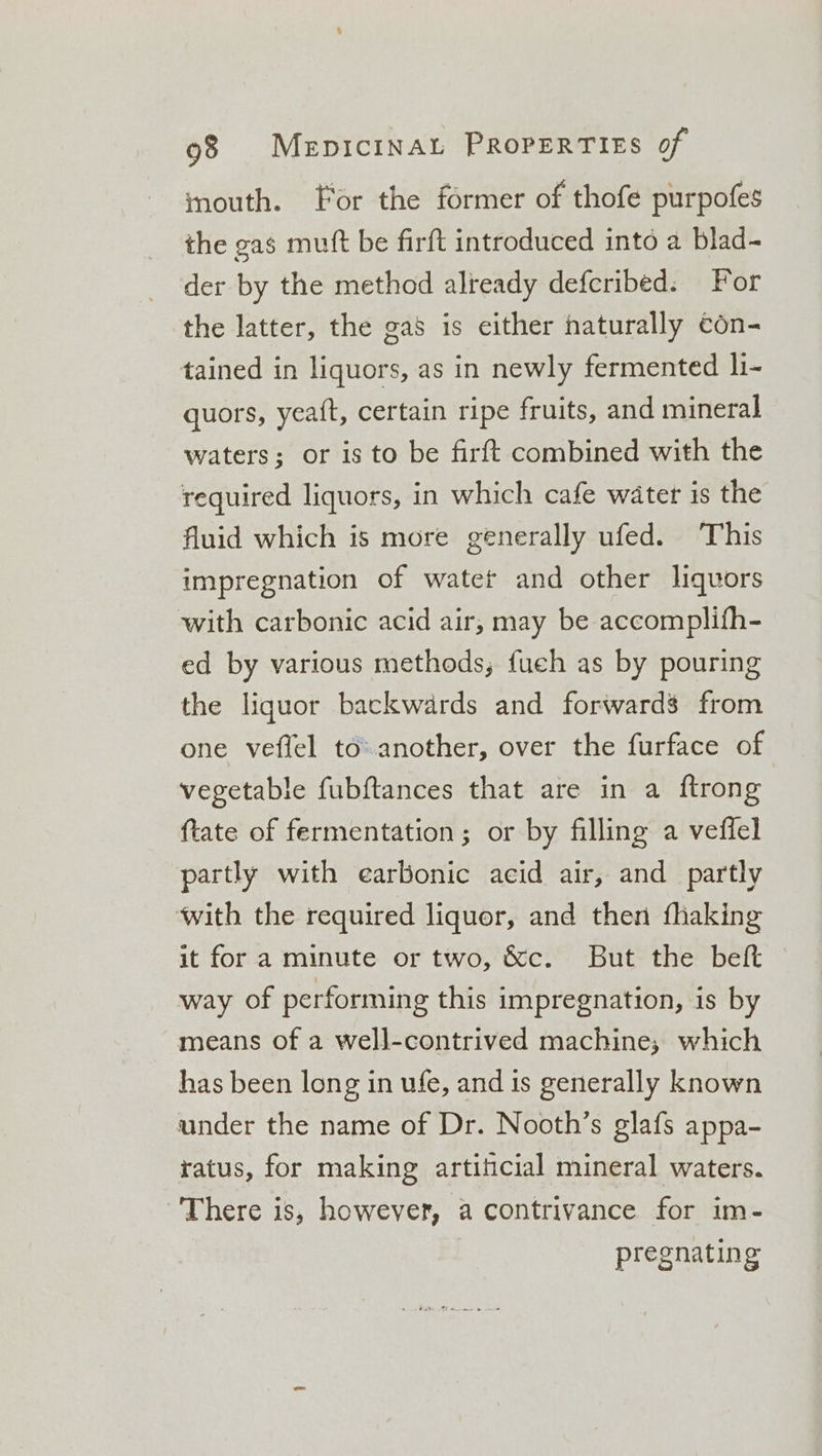inouth. For the former of thofe purpofes the gas muft be firft introduced into a blad- der by the method already deferibed: For the latter, the gas is either naturally con- tained in liquors, as in newly fermented li- quors, yea{t, certain ripe fruits, and mineral waters; or is to be firft combined with the required liquors, in which cafe water is the fluid which is more generally ufed. ‘This impregnation of watet and other liquors with carbonic acid air, may be accomplifh- ed by various methods; fueh as by pouring the liquor backwards and forwards from one veflel to another, over the furface of vegetable fubftances that are in a ftrong tate of fermentation ; or by filling a veffel partly with earbonic aeid air, and partly with the required liquor, and then fhaking it for a minute or two, &c. But the beft way of performing this impregnation, is by means of a well-contrived machine, which has been long in ule, and is generally known under the name of Dr. Nooth’s glafs appa- ratus, for making artificial mineral waters. There is, however, a contrivance for im- pregnating