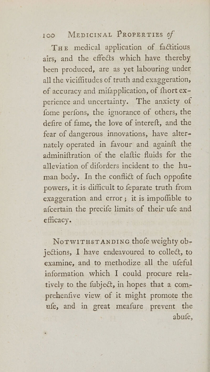 Tue medical application of factitious airs, and the effects which have thereby been produced, are as yet labouring under all the viciffitudes of truth and exaggeration, of accuracy and mifapplication, of fhort ex- perience and uncertainty. The anxiety of fome perfons, the ignorance of others, the defire of fame, the love of intereft, and the fear of dangerous innovations, have alter- nately operated in favour and againft the adminiftration of the elaftic fluids for the alleviation of diforders incident to the hu- man body. In the conflict of fuch oppofite powers, it is difficult to feparate truth from exaggeration and error; it is impoflible to afcertain the precife limits of their ufe and efficacy. - NoTWITHSTANDING thofe weighty ob- jections, I have endeavoured to collect, to examine, and to methodize all the ufeful information which I could procure rela- tively to the fubject, in hopes that a com- prehenfive view of it might promote the ufe, and in great meafure prevent the abufe,