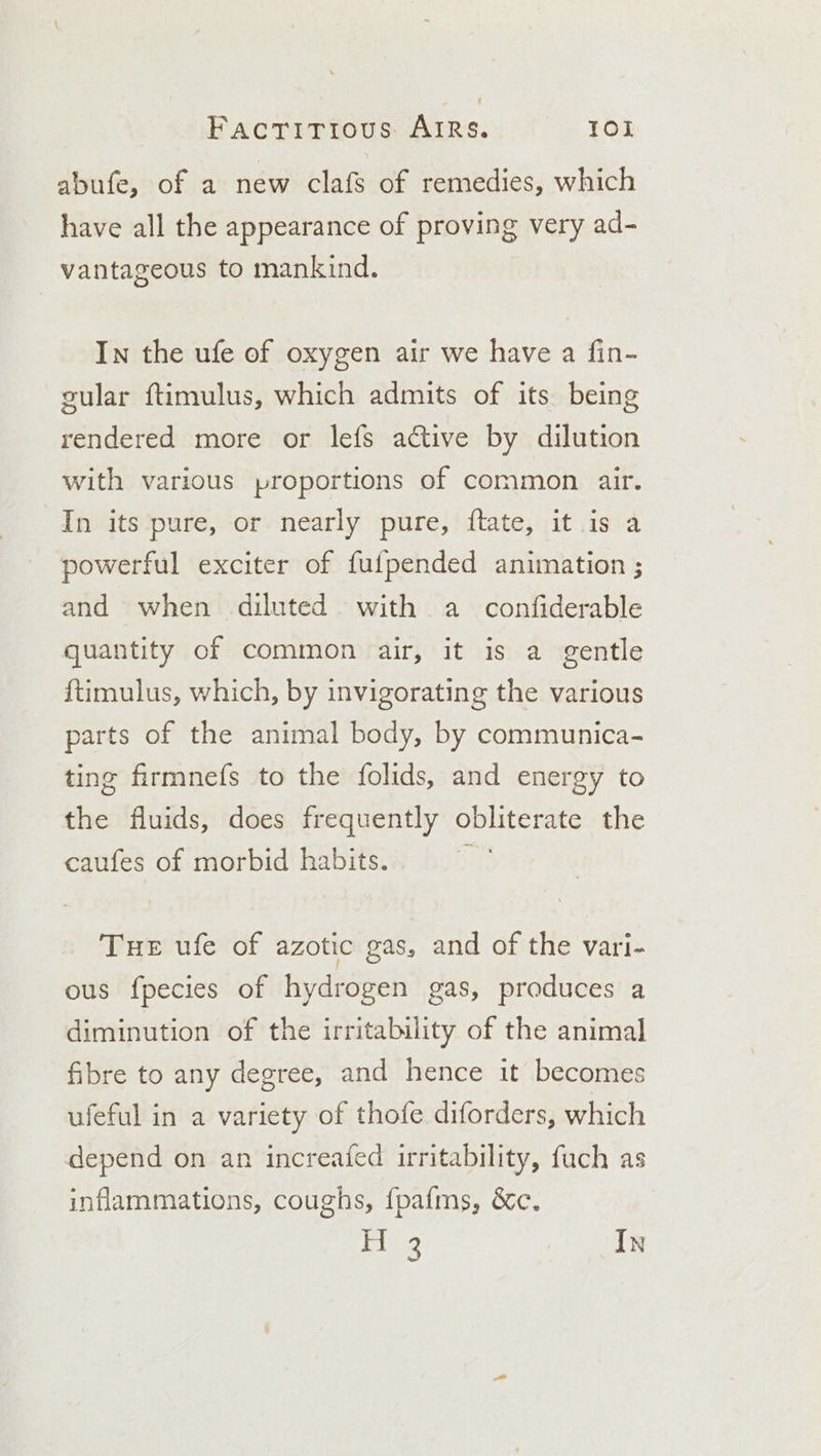 abufe, of a new clafs of remedies, which have all the appearance of proving very ad- vantageous to mankind. In the ufe of oxygen air we have a fin- gular ftimulus, which admits of its being rendered more or lefs aGtive by dilution with various proportions of common air. In its pure, or nearly pure, ftate, it is a powerful exciter of fufpended animation ; and when diluted with a _ confiderable quantity of common air, it is a gentle ftimulus, which, by invigorating the various parts of the animal body, by communica- ting firmnefs to the folids, and energy to the fluids, does frequently obliterate the caufes of morbid habits. ; Tue ufe of azotic gas, and of the vari- ous fpecies of hydrogen gas, produces a diminution of the irritability of the animal fibre to any degree, and hence it becomes ufeful in a variety of thofe diforders, which depend on an increafed irritability, fuch as inflammations, coughs, fpafms, &amp;c, Tie3 In