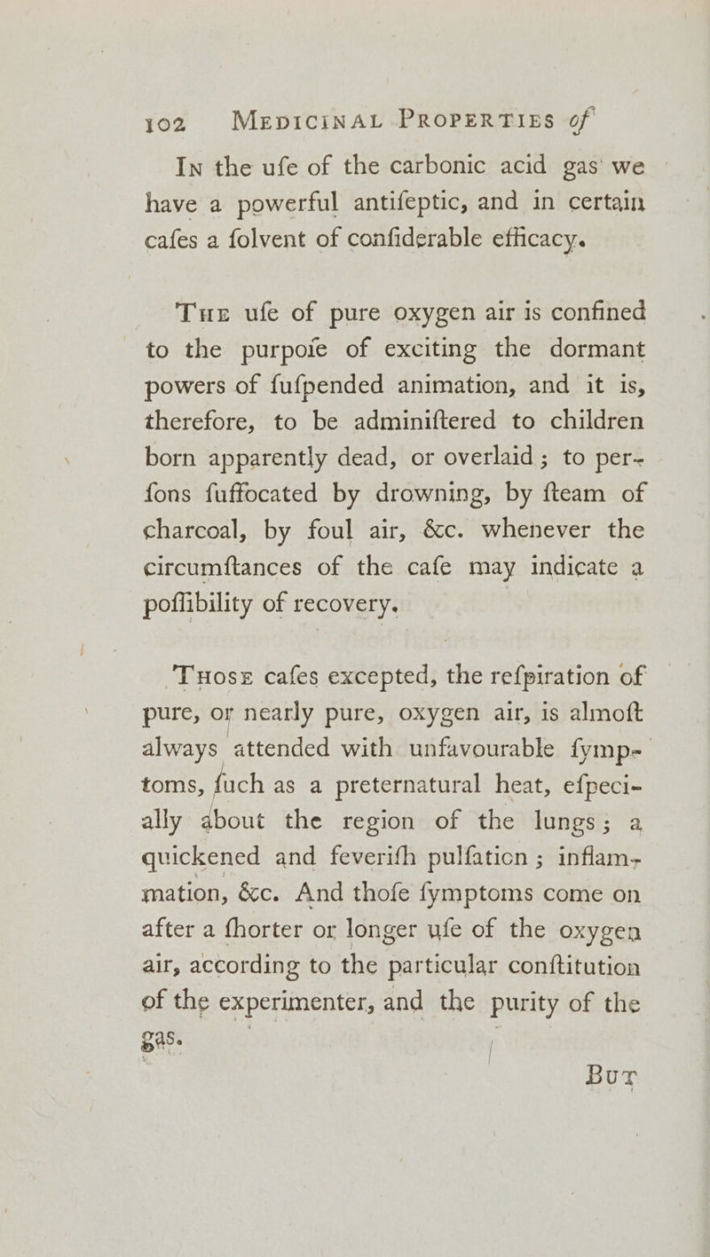 In the ufe of the carbonic acid gas’ we have a powerful antifeptic, and in certain cafes a folvent of confiderable efhicacy. Tue ufe of pure oxygen air is confined to the purpoie of exciting the dormant powers of fufpended animation, and it is, therefore, to be adminiftered to children born apparently dead, or overlaid; to per- fons fuffocated by drowning, by fteam of charcoal, by foul air, &amp;c. whenever the circumftances of the cafe may indicate a poflibility of recovery. | ‘Tuose cafes excepted, the refpiration of pure, or nearly pure, oxygen air, is almoft always attended with unfavourable fymp- toms, fuch as a preternatural heat, efpeci- ally about the region of the lungs; a quickened and feverifh pulfaticn ; inflam- mation, &amp;c. And thofe fymptoms come on after a fhorter or longer ule of the oxygen air, according to the particular conftitution of the experimenter, and the purity of the Bes: : Bur