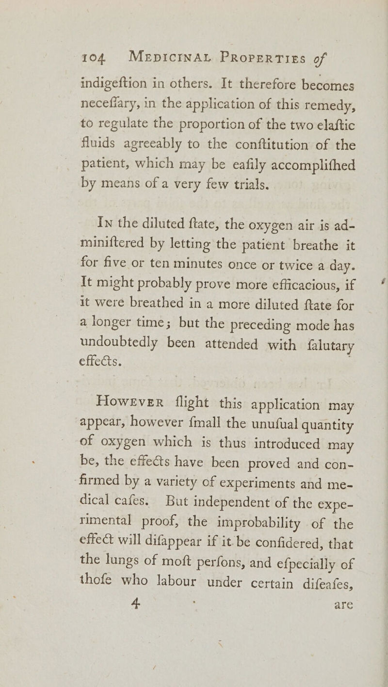 indigeftion in others. It therefore becomes necefiary, in the application of this remedy, to regulate the proportion of the two elaftic fluids agreeably to the conftitution of the patient, which may be eafily accomplithed by means of a very few trials. In the diluted ftate, the oxygen air is ad- miniftered by letting the patient breathe it for five or ten minutes once or twice a day. It might probably prove more efficacious, if it were breathed in a more diluted ftate for a longer time; but the preceding mode has undoubtedly been attended with falutary effects. However flight this application may appear, however {mall the unufual quantity of oxygen which is thus introduced may be, the effects have been proved and con- firmed by a variety of experiments and me- dical cafes. But independent of the expe- rimental proof, the improbability of the effect will difappear if it. be confidered, that the lungs of moft perfons, and efpecially of thofe who labour under certain difeafes, a ; are é