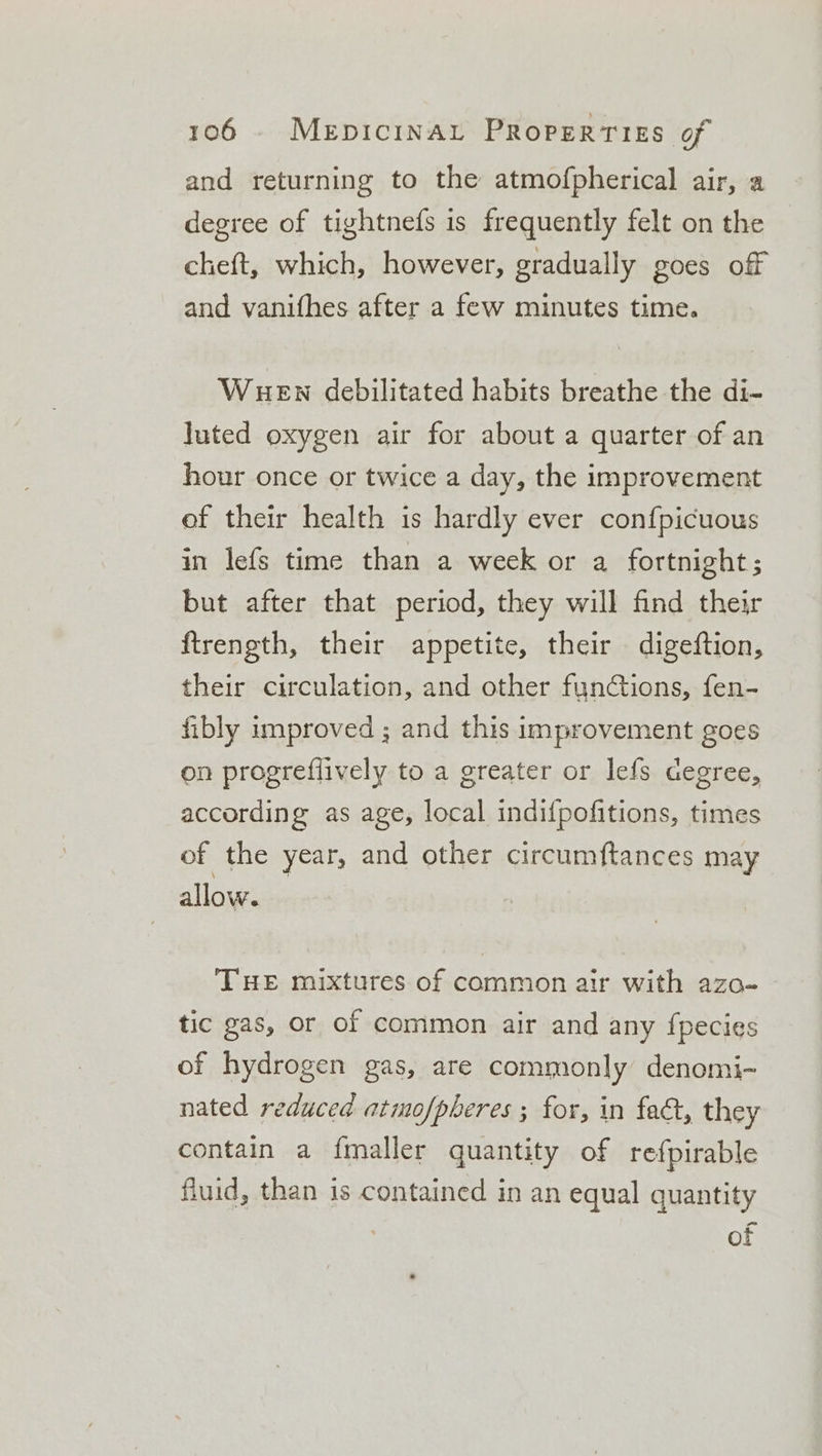 and returning to the atmofpherical air, a degree of tightnefs is frequently felt on the cheft, which, however, gradually goes off and vanifhes after a few minutes time. WueEn debilitated habits breathe the di- luted oxygen air for about a quarter of an hour once or twice a day, the improvement of their health is hardly ever confpicuous in lefs time than a week or a fortnight ; but after that period, they will find their ftrength, their appetite, their digeftion, their circulation, and other functions, fen- fibly improved ; and this improvement goes on progreflively to a greater or lefs cegree, according as age, local indifpofitions, times of the year, and other circumftances may allow. THE mixtures of common air with azo- tic gas, or of common air and any {pecies of hydrogen gas, are commonly denomi- nated reduced atmofpheres ; for, in faa, they contain a f{maller quantity of refpirable fluid, than is contained in an equal quantity of